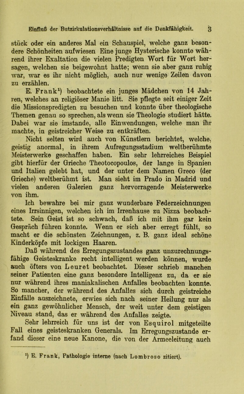 stück oder ein anderes Mal ein Schauspiel, welche ganz beson- dere Schönheiten auf wiesen Eine junge Hysterische konnte wäh- rend ihrer Exaltation die vielen Predigten Wort für Wort her- sagen, welchen sie beigewohnt hatte; wenn sie aber ganz ruhig war, war es ihr nicht möglich, auch nur wenige Zeilen davon zu erzählen. E. Frank1) beobachtete ein junges Mädchen von 14 Jah- ren, welches an religiöser Manie litt. Sie pflegte seit einiger Zeit die Missionspredigten zu besuchen und konnte über theologische Themen genau so sprechen, als wenn sie Theologie studiert hätte. Dabei war sie imstande, alle Einwendungen, welche man ihr machte, in geistreicher Weise zu entkräften. Nicht selten wird auch von Künstlern berichtet, welche, geistig anormal, in ihrem Aufregungsstadium weltberühmte Meisterwerke geschaffen haben. Ein sehr lehrreiches Beispiel gibt hierfür der Grieche Theotocopoulos, der lange in Spanien und Italien gelebt hat, und der unter dem Namen Greco (der Grieche) weltberühmt ist. Man sieht im Prado in Madrid und vielen anderen Galerien ganz hervorragende Meisterwerke von ihm. Ich bewahre bei mir ganz wunderbare Federzeichnungen eines Irrsinnigen, welchen ich im Irrenhause zu Nizza beobach- tete. Sein Geist ist so schwach, daß ich mit ihm gar kein Gespräch führen konnte. Wenn er sich aber erregt fühlt, so macht er die schönsten Zeichnungen, z. B. ganz ideal schöne Kinderköpfe mit lockigen Haaren. Daß während des Erregungszustandes ganz unzurechnungs- fähige Geisteskranke recht intelligent werden können, wurde auch öfters von Leuret beobachtet. Dieser schrieb manchen seiner Patienten eine ganz besondere Intelligenz zu, da er sie nur während ihres maniakalischen Anfalles beobachten konnte. So mancher, der während des Anfalles sich durch geistreiche Einfälle auszeichnete, erwies sich nach seiner Heilung nur als ein ganz gewöhnlicher Mensch, der weit unter dem geistigen Niveau stand, das er während des Anfalles zeigte. Sehr lehrreich für uns ist der von Esquirol mitgeteilte Fall eines geistesloranken Generals. Im Erregungszustände er- fand dieser eine neue Kanone, die von der Armeeleitung auch *) E. Frank, Pathologie interne (nach Lombroso zitiert).