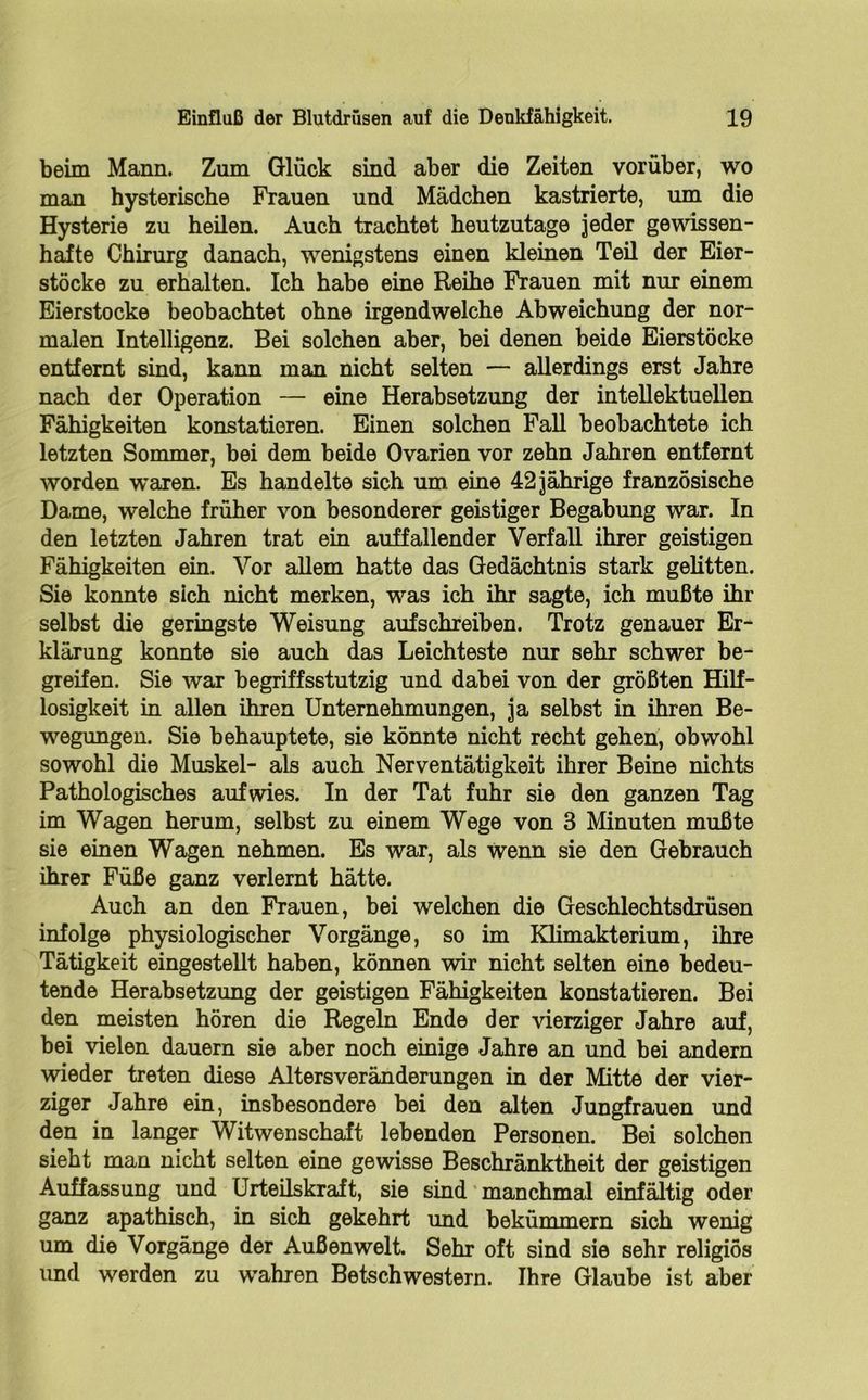 beim Mann. Zum Glück sind aber die Zeiten vorüber, wo man hysterische Frauen und Mädchen kastrierte, um die Hysterie zu heilen. Auch trachtet heutzutage jeder gewissen- hafte Chirurg danach, wenigstens einen kleinen Teil der Eier- stöcke zu erhalten. Ich habe eine Reihe Frauen mit nur einem Eierstocke beobachtet ohne irgendwelche Abweichung der nor- malen Intelligenz. Bei solchen aber, bei denen beide Eierstöcke entfernt sind, kann man nicht selten — allerdings erst Jahre nach der Operation — eine Herabsetzung der intellektuellen Fähigkeiten konstatieren. Einen solchen Fall beobachtete ich letzten Sommer, bei dem beide Ovarien vor zehn Jahren entfernt worden waren. Es handelte sich um eine 42 jährige französische Dame, welche früher von besonderer geistiger Begabung war. In den letzten Jahren trat ein auffallender Verfall ihrer geistigen Fähigkeiten ein. Vor allem hatte das Gedächtnis stark gelitten. Sie konnte sich nicht merken, was ich ihr sagte, ich mußte ihr selbst die geringste Weisung auf schreiben. Trotz genauer Er- klärung konnte sie auch das Leichteste nur sehr schwer be- greifen. Sie war begriffsstutzig und dabei von der größten Hilf- losigkeit in allen ihren Unternehmungen, ja selbst in ihren Be- wegungen. Sie behauptete, sie könnte nicht recht gehen, obwohl sowohl die Muskel- als auch Nerventätigkeit ihrer Beine nichts Pathologisches auf wies. In der Tat fuhr sie den ganzen Tag im Wagen herum, selbst zu einem Wege von 3 Minuten mußte sie einen Wagen nehmen. Es war, als wenn sie den Gebrauch ihrer Füße ganz verlernt hätte. Auch an den Frauen, bei welchen die Geschlechtsdrüsen infolge physiologischer Vorgänge, so im Klimakterium, ihre Tätigkeit eingestellt haben, können wir nicht selten eine bedeu- tende Herabsetzung der geistigen Fähigkeiten konstatieren. Bei den meisten hören die Regeln Ende der vierziger Jahre auf, bei vielen dauern sie aber noch einige Jahre an und bei andern wieder treten diese Altersveränderungen in der Mitte der vier- ziger Jahre ein, insbesondere bei den alten Jungfrauen und den in langer Witwenschaft lebenden Personen. Bei solchen sieht man nicht selten eine gewisse Beschränktheit der geistigen Auffassung und Urteilskraft, sie sind manchmal einfältig oder ganz apathisch, in sich gekehrt und bekümmern sich wenig um die Vorgänge der Außenwelt. Sehr oft sind sie sehr religiös und werden zu wahren Betschwestern. Ihre Glaube ist aber