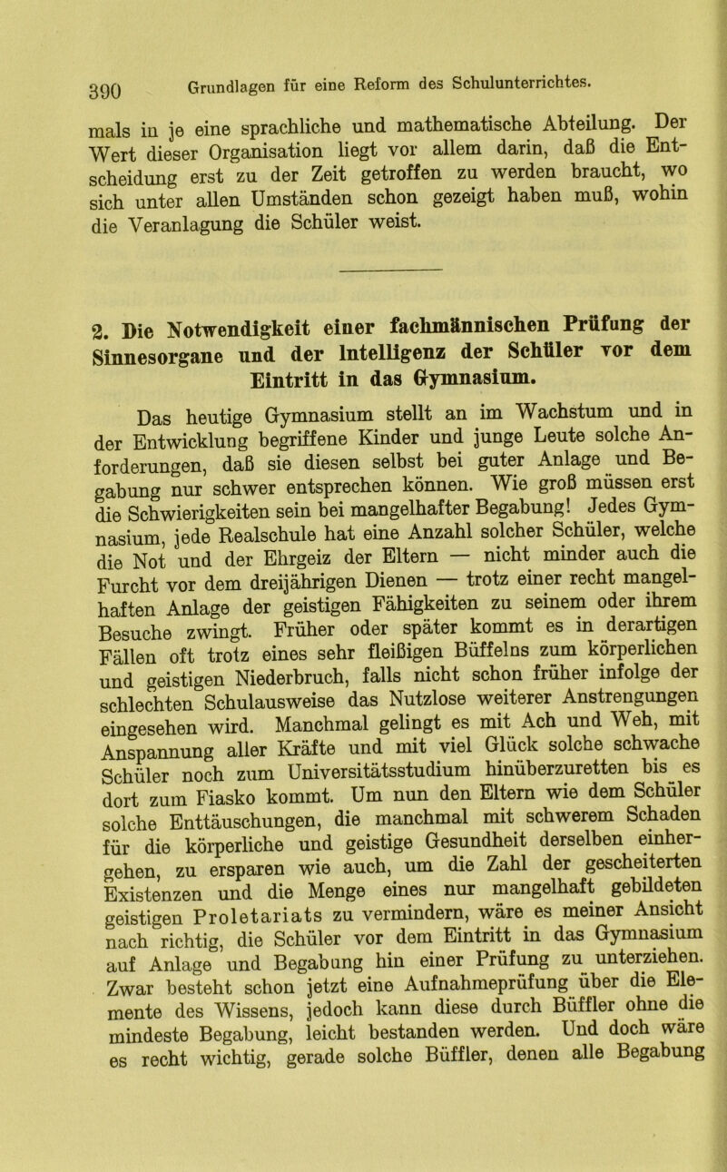 mals in je eine sprachliche und mathematische Abteilung. Der Wert dieser Organisation liegt vor allem darin, daß die Ent- scheidung erst zu der Zeit getroffen zu werden braucht, wo sich unter allen Umständen schon gezeigt haben muß, wohin die Veranlagung die Schüler weist. 2. Die Notwendigkeit einer fachmännischen Prüfung der Sinnesorgane und der Intelligenz der Schüler vor dem Eintritt in das Gymnasium. Das heutige Gymnasium stellt an im Wachstum und in der Entwicklung begriffene Kinder und junge Leute solche An- forderungen, daß sie diesen selbst bei guter Anlage und Be gabung nur schwer entsprechen können. Wie groß müssen erst die Schwierigkeiten sein bei mangelhafter Begabung! Jedes Gym- nasium, jede Realschule hat eine Anzahl solcher Schüler, welche die Not und der Ehrgeiz der Eltern — nicht minder auch die Furcht vor dem dreijährigen Dienen — trotz einer recht mangel- haften Anlage der geistigen Fähigkeiten zu seinem oder ihrem Besuche zwingt. Früher oder später kommt es in derartigen Fällen oft trotz eines sehr fleißigen Büffelns zum körperlichen und geistigen Niederbruch, falls nicht schon früher infolge der schlechten Schulausweise das Nutzlose weiterer Anstrengungen eingesehen wird. Manchmal gelingt es mit Ach und Weh, mit Anspannung aller Kräfte und mit viel Glück solche schwache Schüler noch zum Universitätsstudium hinüberzuretten bis es dort zum Fiasko kommt. Um nun den Eltern wie dem Schüler solche Enttäuschungen, die manchmal mit schwerem Schaden für die körperliche und geistige Gesundheit derselben einher- gehen, zu ersparen wie auch, um die Zahl der gescheiterten Existenzen und die Menge eines nur mangelhaft gebildeten geistigen Proletariats zu vermindern, wäre es meiner Ansicht nach' richtig, die Schüler vor dem Eintritt in das Gymnasium auf Anlage und Begabung hin einer Prüfung zu unterziehen. Zwar besteht schon jetzt eine Aufnahmeprüfung über die Ele- mente des Wissens, jedoch kann diese durch Büffler ohne die mindeste Begabung, leicht bestanden werden. Und doch wäre es recht wichtig, gerade solche Büffler, denen alle Begabung
