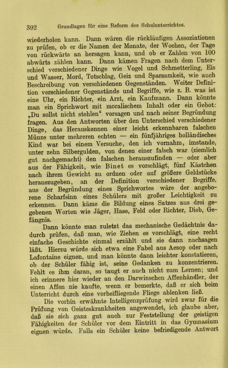 wiederholen kann. Dann wären die rückläufigen Assoziationen zu prüfen, ob er die Namen der Monate, der Wochen, der Tage von rückwärts an hersagen kann, und oh er Zahlen von 100 abwärts zählen kann. Dann kämen Fragen nach dem Unter- schied verschiedener Dinge wie Vogel und Schmetterling, Eis und Wasser, Mord, Totschlag, Geiz und Sparsamkeit, wie auch Beschreibung von verschiedenen Gegenständen. Weiter Defini- tion verschiedener Gegenstände und Begriffe, wie z. B. was ist eine Uhr, ein Richter, ein Arzt, ein Kaufmann. Dann könnte man ein Sprichwort mit moralischem Inhalt oder ein Gebot: „Du sollst nicht stehlen“ vorsagen und nach seiner Begründung fragen. Aus den Antworten über den Unterschied verschiedener Dinge, das Herauskennen einer leicht erkennbaren falschen Münze unter mehreren echten — ein fünfjähriges holländisches Kind war bei einem Versuche, den ich vornahm, imstande, unter zehn Silbergulden, von denen einer falsch war (ziemlich gut nachgemacht) den falschen herauszufinden — oder aber aus der Fähigkeit, wie Binet es vorschlägt, fünf Kästchen nach ihrem Gewicht zu ordnen oder auf größere Geldstücke herauszugeben, an der Definition verschiedener Begriffe, aus der Begründung eines Sprichwortes wäre der angebo- rene Scharfsinn eines Schülers mit großer Leichtigkeit zu erkennen. Dann käme die Bildung eines Satzes aus drei ge- gebenen Worten wie Jäger, Hase, Feld oder Richter, Dieb, Ge- fängnis. Dann könnte man zuletzt das mechanische Gedächtnis da- durch prüfen, daß man, wie Ziehen es vorschlägt, eine recht einfache Geschichte einmal erzählt und sie dann nachsagen läßt. Hierzu würde sich etwa eine Fabel aus Aesop oder nach Lafontaine eignen, und man könnte dann leichter konstatieren, ob der Schüler fähig ist, seine Gedanken zu konzentrieren. Fehlt es ihm daran, so taugt er auch nicht zum Lernen; und ich erinnere hier wieder an den Darwinschen Affenhändler, der einen Affen nie kaufte, wenn er bemerkte, daß er sich beim Unterricht durch eine vorbeifliegende Fliege ablenken ließ. Die vorhin erwähnte Intelligenzprüfung wird zwar für die Prüfung von Geisteskrankheiten angewendet, ich glaube aber, daß sie sich ganz gut auch zur Feststellung der geistigen Fähigkeiten der Schüler vor dem Eintritt in das Gymnasium eignen würde. Falls ein Schüler keine befriedigende Antwort