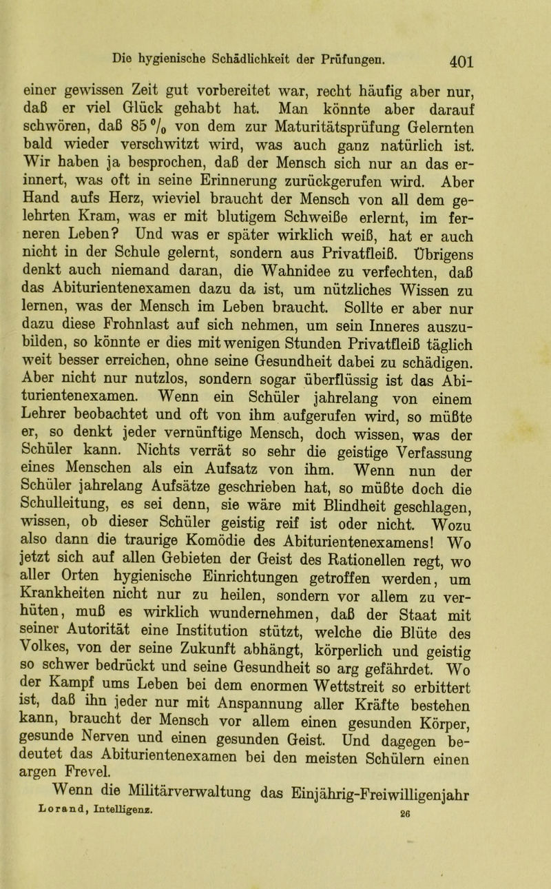 einer gewissen Zeit gut vorbereitet war, recht häufig aber nur, daß er viel Glück gehabt hat. Man könnte aber darauf schwören, daß 85 °/o von dem zur Maturitätsprüfung Gelernten bald wieder verschwitzt wird, was auch ganz natürlich ist. Wir haben ja besprochen, daß der Mensch sich nur an das er- innert, was oft in seine Erinnerung zurückgerufen wird. Aber Hand aufs Herz, wieviel braucht der Mensch von all dem ge- lehrten Kram, was er mit blutigem Schweiße erlernt, im fer- neren Leben? Und was er später wirklich weiß, hat er auch nicht in der Schule gelernt, sondern aus Privatfleiß. Übrigens denkt auch niemand daran, die Wahnidee zu verfechten, daß das Abiturientenexamen dazu da ist, um nützliches Wissen zu lernen, was der Mensch im Leben braucht. Sollte er aber nur dazu diese Frohnlast auf sich nehmen, um sein Inneres auszu- bilden, so könnte er dies mit wenigen Stunden Privatfleiß täglich weit besser erreichen, ohne seine Gesundheit dabei zu schädigen. Aber nicht nur nutzlos, sondern sogar überflüssig ist das Abi- turientenexamen. Wenn ein Schüler jahrelang von einem Lehrer beobachtet und oft von ihm aufgerufen wird, so müßte er, so denkt jeder vernünftige Mensch, doch wissen, was der Schüler kann. Nichts verrät so sehr die geistige Verfassung eines Menschen als ein Aufsatz von ihm. Wenn nun der Schüler jahrelang Aufsätze geschrieben hat, so müßte doch die Schulleitung, es sei denn, sie wäre mit Blindheit geschlagen, wissen, ob dieser Schüler geistig reif ist oder nicht. Wozu also dann die traurige Komödie des Abiturientenexamens! Wo jetzt sich auf allen Gebieten der Geist des Rationellen regt, wo aller Orten hygienische Einrichtungen getroffen werden, um Krankheiten nicht nur zu heilen, sondern vor allem zu ver- hüten, muß es wirklich wundernehmen, daß der Staat mit seiner Autorität eine Institution stützt, welche die Blüte des Volkes, von der seine Zukunft abhängt, körperlich und geistig so schwer bedrückt und seine Gesundheit so arg gefährdet. Wo der Kampf ums Leben bei dem enormen Wettstreit so erbittert ist, daß ihn jeder nur mit Anspannung aller Kräfte bestehen kann, braucht der Mensch vor allem einen gesunden Körper, gesunde Nerven und einen gesunden Geist. Und dagegen be- deutet das Abiturientenexamen bei den meisten Schülern einen argen Frevel. Wenn die Militärverwaltung das Einjährig-Freiwilligenjahr Lorand, Intelligenz. <>r