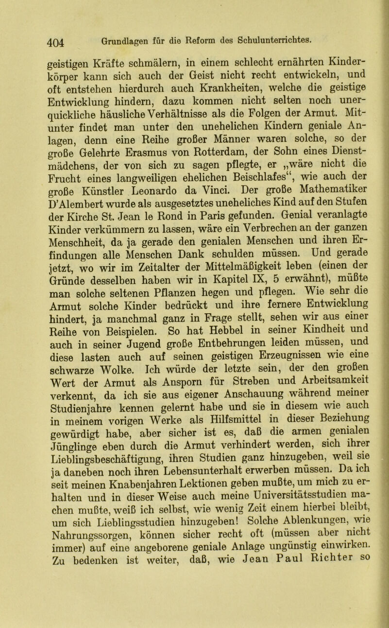 geistigen Kräfte schmälern, in einem schlecht ernährten Kinder- körper kann sich auch der Geist nicht recht entwickeln, und oft entstehen hierdurch auch Krankheiten, welche die geistige Entwicklung hindern, dazu kommen nicht selten noch uner- quickliche häusliche Verhältnisse als die Folgen der Armut. Mit- unter findet man unter den unehelichen Kindern geniale An- lagen, denn eine Reihe großer Männer waren solche, so der große Gelehrte Erasmus von Rotterdam, der Sohn eines Dienst- mädchens, der von sich zu sagen pflegte, er „wäre nicht die Frucht eines langweiligen ehelichen Beischlafes“, wie auch der große Künstler Leonardo da Vinci. Der große Mathematiker D’Alembert wurde als ausgesetztes uneheliches Kind auf den Stufen der Kirche St. Jean le Rond in Paris gefunden. Genial veranlagte Kinder verkümmern zu lassen, wäre ein Verbrechen an der ganzen Menschheit, da ja gerade den genialen Menschen und ihren Er- findungen alle Menschen Dank schulden müssen. Und gerade jetzt, wo wir im Zeitalter der Mittelmäßigkeit leben (einen der Gründe desselben haben wir in Kapitel IX, 5 erwähnt), müßte man solche seltenen Pflanzen hegen und pflegen. Wie sehr die Armut solche Kinder bedrückt und ihre fernere Entwicklung hindert, ja manchmal ganz in Frage stellt, sehen wir aus einer Reihe von Beispielen. So hat Hebbel in seiner Kindheit und auch in seiner Jugend große Entbehrungen leiden müssen, und diese lasten auch auf seinen geistigen Erzeugnissen wie eine schwarze Wolke. Ich würde der letzte sein, der den großen Wert der Armut als Ansporn für Streben und Arbeitsamkeit verkennt, da ich sie aus eigener Anschauung während meiner Studienjahre kennen gelernt habe und sie in diesem wie auch in meinem vorigen Werke als Hilfsmittel in dieser Beziehung gewürdigt habe, aber sicher ist es, daß die armen genialen Jünglinge eben durch die Armut verhindert werden, sich ihrer Lieblingsbeschäftigung, ihren Studien ganz hinzugeben, weil sie ja daneben noch ihren Lebensunterhalt erwerben müssen. Da ich seit meinen Knabenj ähren Lektionen geben mußte, um mich zu er- halten und in dieser Weise auch meine Universitätsstudien ma- chen mußte, weiß ich selbst, wie wenig Zeit einem hierbei bleibt, um sich Lieblingsstudien hinzugeben! Solche Ablenkungen, wrie Nahrungssorgen, können sicher recht oft (müssen aber nicht immer) auf eine angeborene geniale Anlage ungünstig einwirken. Zu bedenken ist weiter, daß, wie Jean Paul Richter so