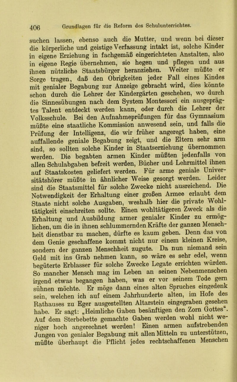 suchen lassen, ebenso auch die Mutter, und wenn bei dieser die körperliche und geistige Verfassung intakt ist, solche Kinder in eigene Erziehung in fachgemäß eingerichteten Anstalten, also in eigene Regie übernehmen, sie hegen und pflegen und aus ihnen nützliche Staatsbürger heranziehen. Weiter müßte er Sorge tragen, daß den Obrigkeiten jeder Fall eines Kindes mit genialer Begabung zur Anzeige gebracht wird, dies könnte schon durch die Lehrer der Kindergärten geschehen, wo durch die Sinnesübungen nach dem System Montessori ein ausgepräg- tes Talent entdeckt werden kann, oder durch die Lehrer der Volksschule. Bei den Aufnahmeprüfungen für das Gymnasium müßte eine staatliche Kommission anwesend sein, und falls die Prüfung der Intelligenz, die wir früher angeregt haben, eine auffallende geniale Begabung zeigt, und die Eltern sehr arm sind, so sollten solche Kinder in Staatserziehung übernommen werden. Die begabten armen Kinder müßten jedenfalls von allen Schulabgaben befreit werden, Bücher und Lehrmittel ihnen auf Staatskosten geliefert werden. Für arme geniale Univer- sitätshörer müßte in ähnlicher Weise gesorgt werden. Leider sind die Staatsmittel für solche Zwecke nicht ausreichend. Die Notwendigkeit der Erhaltung einer großen Armee erlaubt dem Staate nicht solche Ausgaben, weshalb hier die private Wohl- tätigkeit einschreiten sollte. Einen wohltätigeren Zweck als die Erhaltung und Ausbildung armer genialer Kinder zu ermög- lichen, um die in ihnen schlummernden Kräfte der ganzen Mensch- heit dienstbar zu machen, dürfte es kaum geben. Denn das \on dem Genie geschaffene kommt nicht nur einem kleinen Kreise, sondern der ganzen Menschheit zugute. Da nun niemand sein Geld mit ins Grab nehmen kann, so wäre es sehr edel, wenn begüterte Erblasser für solche Zwecke Legate errichten würden. So mancher Mensch mag im Leben an seinen Nebenmenschen irgend etwas begangen haben, was er vor seinem Tode gern sühnen möchte. Er möge dann eines alten Spruches eingedenk sein, welchen ich auf einem Jahrhunderte alten, im Hofe des Rathauses zu Eger ausgestellten Altarstein eingegraben gesehen habe. Er sagt: „Heimliche Gaben besänftigen den Zorn Gottes . Auf dem Sterbebette gemachte Gaben werden wohl nicht we- niger hoch angerechnet werden! Einen armen aufstrebenden Jungen von genialer Begabung mit allen Mitteln zu unterstützen, müßte überhaupt die Pflicht jedes rechtschaffenen Menschen