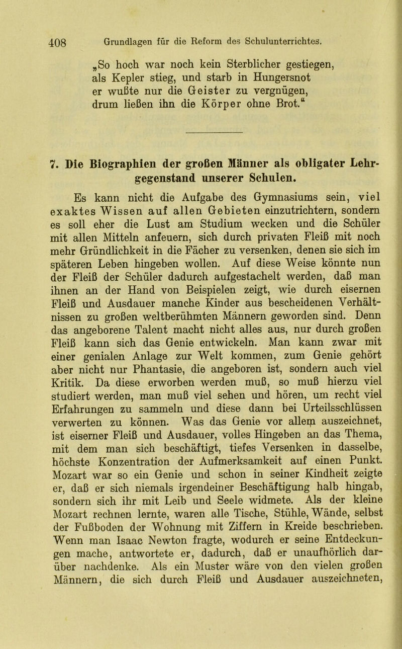 „So hoch war noch kein Sterblicher gestiegen, als Kepler stieg, und starb in Hungersnot er wußte nur die Geister zu vergnügen, drum ließen ihn die Körper ohne Brot.“ 7. Die Biographien der großen Männer als obligater Lehr- gegenstand unserer Schulen. Es kann nicht die Aufgabe des Gymnasiums sein, viel exaktes Wissen auf allen Gebieten einzutrichtern, sondern es soll eher die Lust am Studium wecken und die Schüler mit allen Mitteln anfeuern, sich durch privaten Fleiß mit noch mehr Gründlichkeit in die Fächer zu versenken, denen sie sich im späteren Leben hingeben wollen. Auf diese Weise könnte nun der Fleiß der Schüler dadurch aufgestachelt werden, daß man ihnen an der Hand von Beispielen zeigt, wie durch eisernen Fleiß und Ausdauer manche Kinder aus bescheidenen Verhält- nissen zu großen weltberühmten Männern geworden sind. Denn das angeborene Talent macht nicht alles aus, nur durch großen Fleiß kann sich das Genie entwickeln. Man kann zwar mit einer genialen Anlage zur Welt kommen, zum Genie gehört aber nicht nur Phantasie, die angeboren ist, sondern auch viel Kritik. Da diese erworben werden muß, so muß hierzu viel studiert werden, man muß viel sehen und hören, um recht viel Erfahrungen zu sammeln und diese dann bei Urteilsschlüssen verwerten zu können. Was das Genie vor allem auszeichnet, ist eiserner Fleiß und Ausdauer, volles Hingeben an das Thema, mit dem man sich beschäftigt, tiefes Versenken in dasselbe, höchste Konzentration der Aufmerksamkeit auf einen Punkt. Mozart war so ein Genie und schon in seiner Kindheit zeigte er, daß er sich niemals irgendeiner Beschäftigung halb hingab, sondern sich ihr mit Leib und Seele widmete. Als der kleine Mozart rechnen lernte, waren alle Tische, Stühle, Wände, selbst der Fußboden der Wohnung mit Ziffern in Kreide beschrieben. Wenn man Isaac Newton fragte, wodurch er seine Entdeckun- gen mache, antwortete er, dadurch, daß er unaufhörlich dar- über nachdenke. Als ein Muster wäre von den vielen großen Männern, die sich durch Fleiß und Ausdauer auszeichneten,