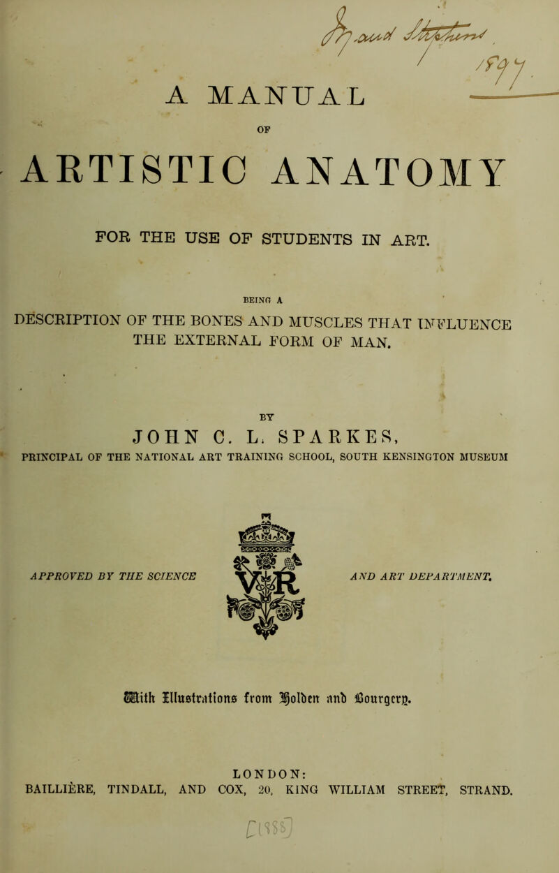 A MANUAL OF ARTISTIC ANATOMY FOR THE USE OF STUDENTS IN ART. BEING A DESCRIPTION OF THE BONES AND MUSCLES THAT INFLUENCE THE EXTERNAL FORM OF MAN. BY JOHN C. L. SPARKES, PRINCIPAL OF THE NATIONAL ART TRAINING SCHOOL, SOUTH KENSINGTON MUSEUM APPROVED BY THE SCIENCE AND ART DEPARTMENT. ®ith Illustrations from ijoltien anti tGourgcrg. LONDON: BAILLIERE, TINDALL, AND COX, 20, KING WILLIAM STREET, STRAND.