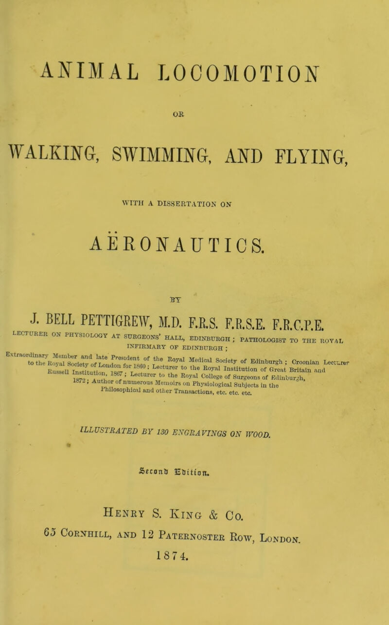 ANIMAL LOCOMOTION Oil WALKING, SWIMMING, AND FLYING, WITH A DISSERTATION ON AERONAUTICS. J. BELL PETTIGREW, M.D. F.R.S. F.R.S.E. F.R.C.P.E. lecturer on physiology at surgeons' hall, EDINBURGH ; PATHOLOGIST TO THE ROYAL INFIRMARY OF EDINBURGH ; I^tltution. 1867; Lecturer to the Royal CoUege of Surgeons of Edinburgh. 187.. Author of numerous Memoirs on Physiological Subjects in the rhilosophici'il and other Transactions, etc. etc. etc. illustrated by 130 ENGRAVINGS ON WOOD. Sfconti liOition. Henry S. King & Co, G5 CORNHILL, AND 12 PaTEENOSTER RoW, LoNDON.
