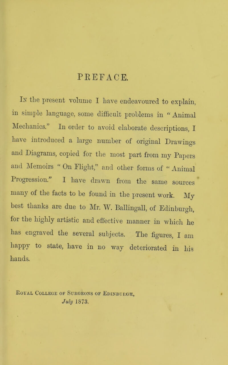 PREFACE. In the present volume I have endeavoured to explain, in simple language, some difficult j^rohlems in “ Animal ]\Iechanics. In order to avoid elaborate descriptions, I have introduced a large number of original Drawings and Diagrams, copied for tlie most part from my Papers and Memoirs  On Plight,” and other forms of “ Animal Progression.” I have drawn from tlie same sources many of the facts to be found in the present work. My best thanks are due to Mr. AV. Ballingall, of Edinburgh, for the highly artistic and effective manner in which he has engi-aved the several subjects. The figures, I am happy to state, have in no way deteriorated in his hands. PiOYAL College of Surgeons of EuiNBuncu, July 1873.