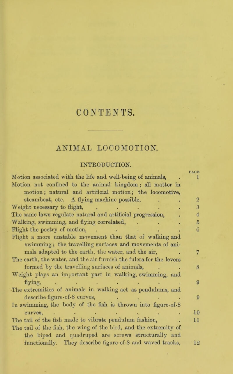 CONTENTS. ANIMAL LOCOMOTION. INTRODUCTION. PAGE Motion associated with the life and well-being of animals, . 1 Motion not confined to the animal kingdom; all matter in motion; natural and artificial motion; the locomotive, steamboat, etc. A flying machine possible, . . 2 Weight necessary to flight, ..... 3 The same laws regulate natural and artificial progression, . 4 Walking, swimming, and flying correlated, ... 5 Flight the poetry of motion, ..... G Flight a more unstable movement than that of walking and swimming; the travelling surfaces and movements of ani- mals adapted to the eartli, the water, and the air, . 7 The earth, the water, and the air furnish the fulcra for the levers formed by the tra%'elling surfaces of animals, . . 8 Weight plays an important part in walking, swimming, and flying, ....... 9 The extremities of animals in walking act as pendulums, and describe figure-of-8 curves, .... 9 In swimming, the body of the fish is thrown into figure-of-8 curves, . . . . . . .10 The tail of the fish made to vibrate pendulum fashion, . 11 The tail of the fish, the wing of the bird, and the extremity of the biped and quadruped are screws structurally and