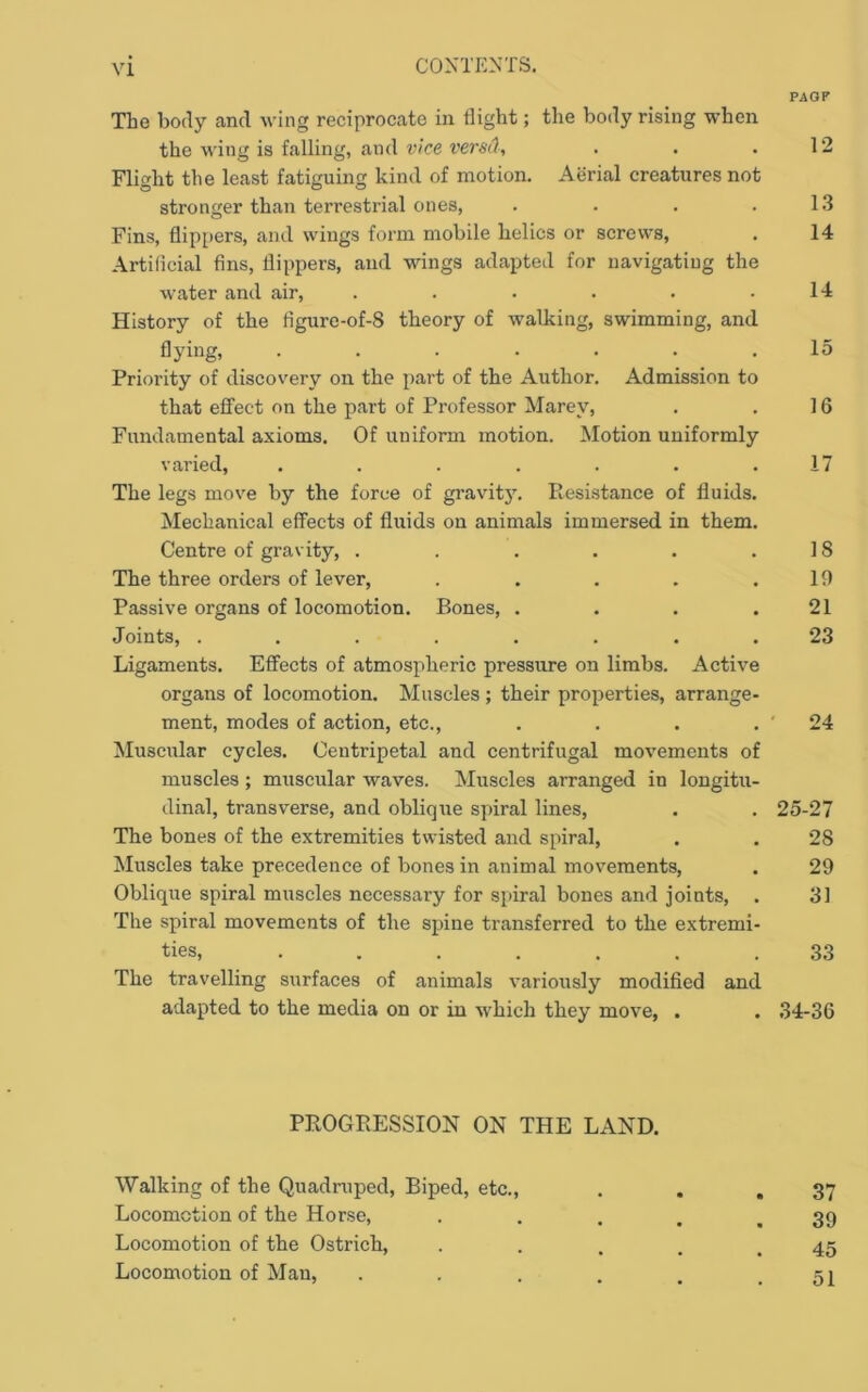 PAOF The body and wing reciprocate in flight; the body rising when the wing is falling, and vice versA, , . .12 Flight the least fatiguing kind of motion. Aerial creatures not stronger than terrestrial ones, . . . .1.3 Fins, flippers, and wings form mobile belies or screws, . 14 Artificial fins, flippers, and wings adapted for navigatiug the water and air, . . . . . .14 History of the flgure-of-8 theory of walking, swimming, and flying, ....... 15 Priority of discovery on the part of the Author. Admission to that effect on the part of Professor Marey, . . 16 Fundamental axioms. Of uniform motion. Motion uniformly varied, . . . . . . .17 The legs move by the force of gravity. Resistance of fluids. Mechanical effects of fluids on animals immersed in them. Centre of gravity, . . . . . .18 The three orders of lever, . . . . .19 Passive organs of locomotion. Bones, . . . .21 Joints, ........ 23 Ligaments. Effects of atmospheric pressure on limbs. Active organs of locomotion. Muscles; their properties, arrange- ment, modes of action, etc., . . . . ' 24 Muscular cycles. Centripetal and centrifugal movements of muscles ; muscular waves. Muscles arranged in longitu- dinal, transverse, and obliqiie spiral lines, . . 25-27 The bones of the extremities twisted and spiral, . . 28 Muscles take precedence of bones in animal movements, . 29 Oblique spiral muscles necessary for spiral bones and joints, . 31 The spiral movements of the spine transferred to the extremi- ties, ....... 33 The travelling surfaces of animals variously modified and adapted to the media on or in which they move, , . 34-36 PROGPvESSION ON THE LAND. Walking of the Quadruped, Biped, etc., . . ,37 Locomotion of the Horse, . . . . .39 Locomotion of the Ostrich, . . . . .45 Locomotion of Man, . . . . . .51