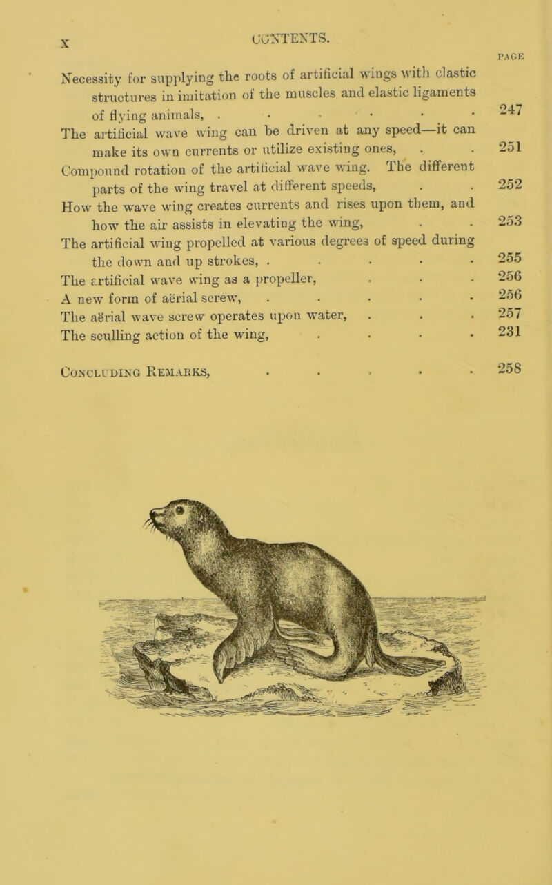 PAGE Necessity for sup])lyin.g the roots of artificial wings witli clastic structures in imitation of the muscles and elastic ligaments of flying animals, . • • • The artificial wave wing can be driven at any speed—it can make its own currents or utilize existing ones, Compound rotation of the artificial wave \\ing. The different parts of the wing travel at different speeds. How the wave wing creates currents and rises upon them, and how the air assists in elevating the wing. The artificial wing propelled at various degrees of speed during the down and up strokes, ..... The artifieial wave wing as a propeller, A new form of aerial screw, . . . . • The aerial wave screw operates upon water. The sculling action of the wing, .... •247 •251 252 253 255 •256 256 257 231 Concluding Remarks, •258