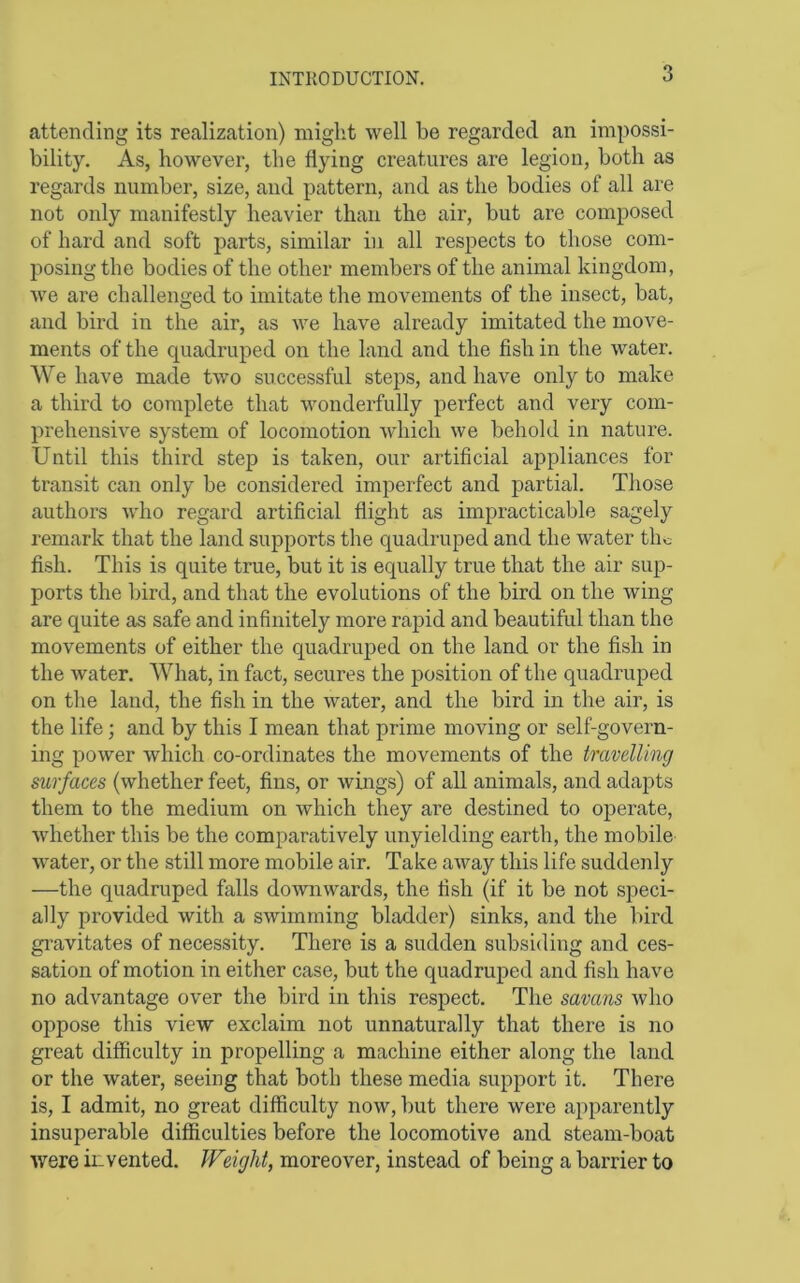 attending its realization) might well be regarded an impossi- bility. As, however, the flying creatures are legion, both as regards number, size, and pattern, and as the bodies of all are not only manifestly heavier than the air, but are composed of hard and soft parts, similar in all respects to those com- posing the bodies of the other members of the animal kingdom, we are challenged to imitate the movements of the insect, bat, and bird in the air, as we have already imitated the move- ments of the quadruped on the land and the fish in the water. We have made two successful steps, and have only to make a third to complete that wonderfully perfect and very com- prehensive system of locomotion which we behold in nature. Until this third step is taken, our artificial appliances for transit can only be considered imperfect and partial. Those authors who regard artificial flight as impracticable sagely remark that the land supports the quadruped and the water the fish. This is quite true, but it is equally true that the air sup- ports the bird, and that the evolutions of the bird on the wing are quite as safe and infinitely more rapid and beautiful than the movements of either the quadruped on the land or the fish in the water. What, in fact, secures the position of the quadruped on tlie land, the fish in the water, and the bird in the air, is the life; and by this I mean that prime moving or self-govern- ing power which co-ordinates the movements of the travelling surfaces (whether feet, fins, or wings) of all animals, and adapts them to the medium on which they are destined to operate, whether this be the comparatively unyielding earth, the mobile water, or the still more mobile air. Take away this life suddenly —the quadruped falls downwards, the fish (if it be not speci- ally provided with a swimming bladder) sinks, and the bird gi’avitates of necessity. There is a sudden subsiding and ces- sation of motion in either case, but the quadruped and fish have no advantage over the bird in this respect. The savans who Dispose this view exclaim not unnaturally that there is no great difficulty in propelling a machine either along the land or the water, seeing that both these media support it. There is, I admit, no great difficulty now, but there were apparently insuperable difficulties before the locomotive and steam-boat were invented. Weight, moreover, instead of being a barrier to