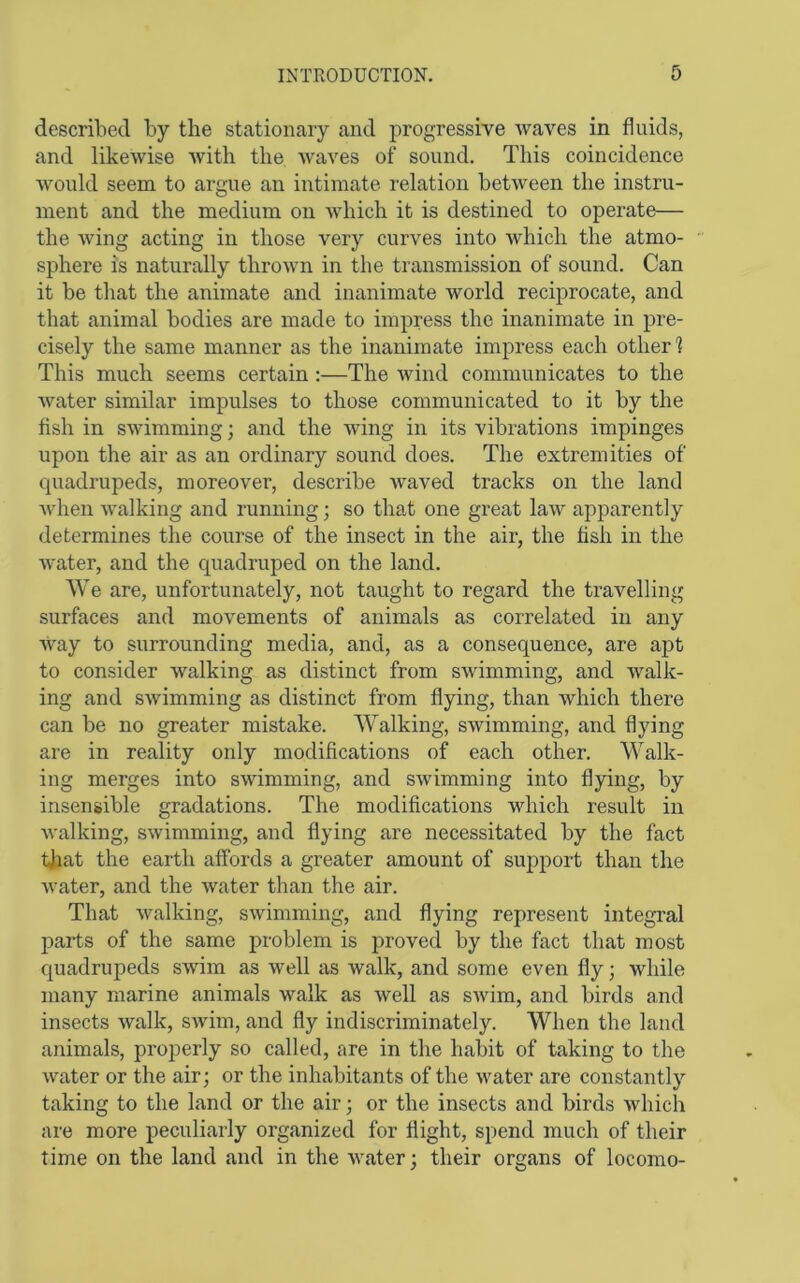 described by the stationary and progressive waves in fluids, and likewise with the waves of sound. This coincidence would seem to argue an intimate relation between the instru- ment and the medium on which it is destined to operate— the wing acting in those very curves into which the atmo- sphere is naturally thrown in the transmission of sound. Can it be tliat the animate and inanimate world reciprocate, and that animal bodies are made to impress the inanimate in pre- cisely the same manner as the inanimate impress each other 1 This much seems certain :—The wind communicates to the water similar impulses to those communicated to it by the flsh in swimming; and the wing in its vibrations impinges upon the air as an ordinary sound does. The extremities of quadrupeds, moreover, describe waved tracks on the land Avhen Avalking and running; so that one great law apparently determines the course of the insect in the air, the fish in the water, and the quadruped on the land. We are, unfortunately, not taught to regard the travelling surfaces and movements of animals as correlated in any Avay to surrounding media, and, as a consequence, are apt to consider walking as distinct from swimming, and Avalk- ing and swimming as distinct from flying, than which there can be no greater mistake. Walking, swimming, and flying are in reality only modifications of each other. Walk- ing merges into swimming, and swimming into flying, by insensible gradations. The modifications which result in walking, swimming, and flying are necessitated by the fact ijjat the earth affords a greater amount of support than the water, and the water than the air. That walking, swimming, and flying represent integral parts of the same problem is proved by the fact that most quadrupeds swim as well as walk, and some even fly; while many marine animals walk as well as SAvim, and birds and insects Avalk, SAvim, and fly indiscriminately. When the land animals, properly so called, are in the habit of taking to the AA^ater or the air; or the inhabitants of the Avater are constantly taking to the land or the air; or the insects and birds Avhich are more peculiarly organized for flight, spend much of their time on the land and in the Avater; their organs of locomo-