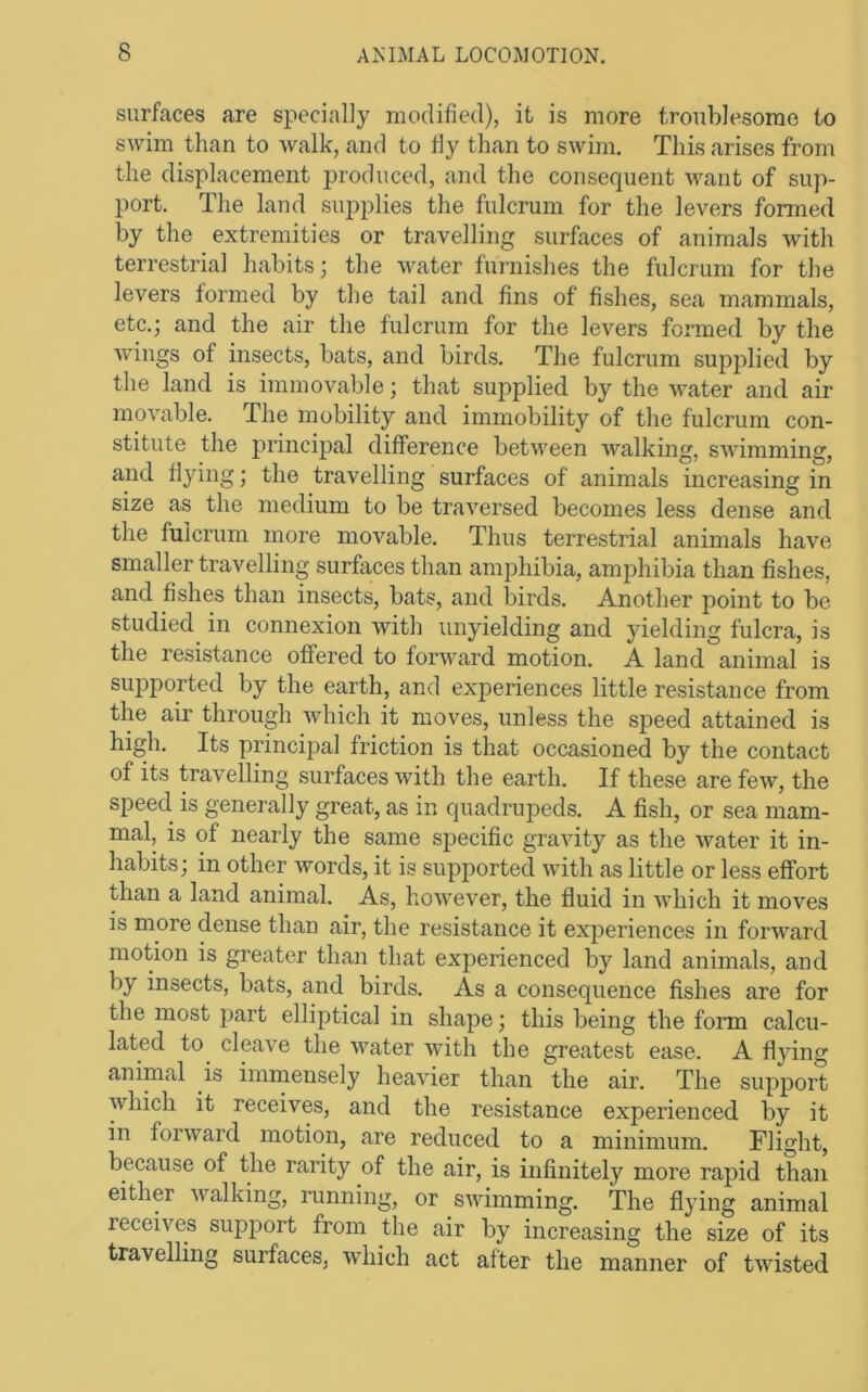 surfaces are specially modified), it is more troublesome to swim than to walk, and to fly than to swim. This arises from the displacement produced, and the consequent want of sup- port. The land supplies the fulcrum for the levers formed by the extremities or travelling surfaces of animals with terrestrial habits; the water furnishes the fulcrum for the levers formed by the tail and fins of fishes, sea mammals, etc.; and the air the fulcrum for the levers formed by the wings of insects, bats, and birds. The fulcrum supplied by the land is immovable; that supplied by the water and air movable. The mobility and immobility of the fulcrum con- stitute the princijial difference between walking, swimming, and flying; the travelling surfaces of animals increasing in size as the medium to be traversed becomes less dense and the fulcrum more movable. Thus terrestrial animals have smaller travelling surfaces than amphibia, amphibia than fishes, and fishes than insects, bats, and birds. Another point to be studied in connexion with unyielding and yielding fulcra, is the resistance offered to forward motion. A land animal is supported by the earth, and experiences little resistance from the air through which it moves, unless the speed attained is high. Its principal friction is that occasioned by the contact of its travelling surfaces with the earth. If these are few, the speed, is generally great, as in quadrupeds. A fish, or sea mam- mal, is of nearly the same specific gravity as the water it in- habits; in other words, it is supported with as little or less effort than a land animal. As, however, the fluid in which it moves is more dense than air, the resistance it experiences in forward motion is greater than that experienced by land animals, and by insects, bats, and birds. As a consequence fishes are for the most part elliptical in shape; this being the form calcu- lated to cleave the water with the greatest ease. A flying animal is immensely heavier than the air. The support which it receives, and the resistance experienced by it in forward motion, are reduced to a minimum. Flight, because of the rarity of the air, is infinitely more rapid than either walking, running, or swimming. The flying animal receives support from the air by increasing the size of its travelling surfaces, which act after the manner of tAvisted