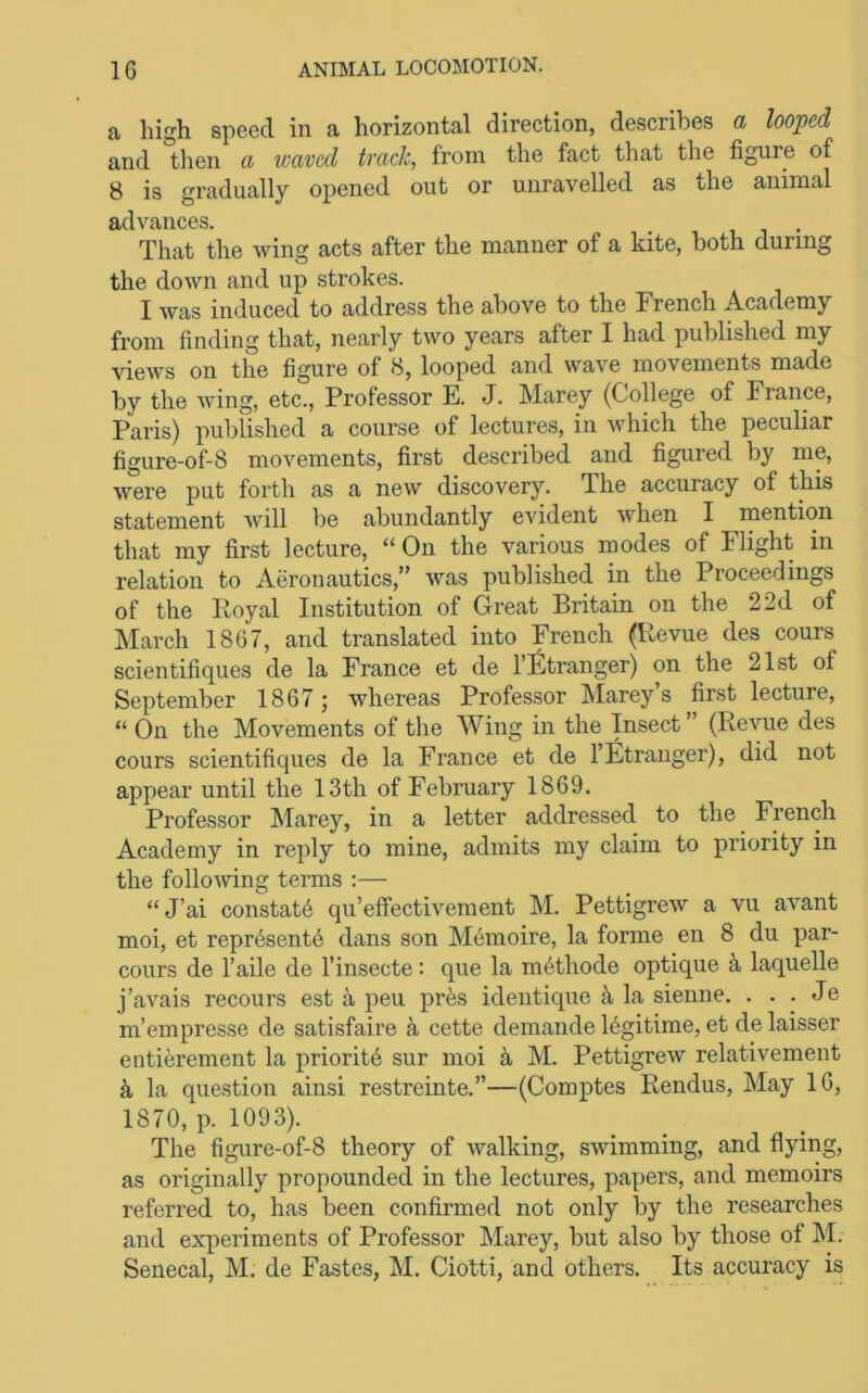 a high speed in a horizontal direction, describes a looped and then a waved tvacJc, from the fact that the figure of 8 is gradually opened out or unravelled as the animal advances. , i i • That the wing acts after the manner of a kite, both during the down and up strokes. I Avas induced to address the above to the French Academy from finding that, nearly two years after I had published my views on the figure of 8, looped and wave movements made by the Aving, etc.. Professor E. J. Marey (College of France, Paris) published a course of lectures, in Avhich the peculiar figure-of-8 movements, first described and figured by me, Avere put forth as a new discovery. The accuracy of this statement Avill be abundantly evident Avhen I naention that my first lecture, “On the various modes of Flight in relation to Aeronautics,” was published in the Proceedings of the Royal Institution of Great Britain on the 2 2d of March 1867, and translated into French (Revue des cours scientifiques de la France et de I’ljltranger) on the 21st of September 1867; Avhereas Professor Marey’s first lecture, “ On the Movements of the Wing in the Insect ’ (ReAUie des cours scientifiques de la France et de 1 Stranger), did not appear until the 13th of February 1869. Professor Marey, in a letter addressed to the French Academy in reply to mine, admits my claim to priority in the folloAving terms :— “J’ai constate qu’effectivement M. PettigreAv a vu avant moi, et repr6sent6 dans son M6moire, la forme en 8 du par- cours de I’aile de I’insecte: que la m^thode optique ^ laquelle j’avais recours est a peu pres identiqne ^ la sieune. . . . Je m’empresse de satisfaire ^ cette demande Rgitime, et de laisser entierement la priority sur moi M. Pettigrew relativement k la question ainsi restreinte.”—(Coraptes Rendus, May 16, 1870, p. 1093). The figure-of-8 theory of Avalking, sAvimming, and flying, as originally propounded in the lectures, papers, and memoirs referred to, has been confirmed not only by the researches and experiments of Professor Marey, but also by those of M. Senecal, M. de Pastes, M. Ciotti, and others. Its accuracy is