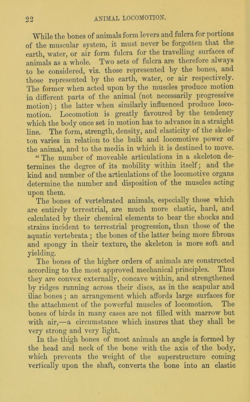 While the bones of animals form levers and fulcra for portions of the muscular system, it must never be forgotten that the earth, water, or air form fulcra for the travelling surfaces of animals as a whole. Two sets of fulcra are therefore always to be considered, viz. those represented by the bones, and those represented by the earth, water, or air respectively. The former when acted upon by the muscles produce motion in different parts of the animal (not necessarily progressive motion) ; the latter when similarly influenced produce loco- motion. Locomotion is greatly favoured by the tendenc}^ which the body once set in motion has to advance in a straight line. The form, strength, density, and elasticity of the skele- ton varies in relation to the bulk and locomotive power of the animal, and to the media in which it is destined to move. “ The number of moveable articulations in a skeleton de- termines the degree of its mobility within itself; and the kind and number of the articulations of the locomotive organs determine the number and disposition of the muscles acting upon them. The bones of vertebrated animals, especially those which are entirely terrestrial, are much more elastic, hard, and calculated by their chemical elements to bear the shocks and strains incident to terrestrial progression, than those of the aquatic vertebrata ; the bones of the latter being more fibrous and spongy in their texture, the skeleton is more soft and yielding. The bones of the higher orders of animals are constructed according to the most approved mechanical principles. Thus they are convex externally, concave within, and strengthened by ridges running across their discs, as in the scapular and iliac bones; an arrangement which affords large surfaces for the attachment of the powerful muscles of locomotion. The bones of birds in many cases are not filled with marrow but with air,—a circumstance which insures that they shall be very strong and very light. In the thigh bones of most animals an angle is formed by the head and neck of the bone with the axis of the body, which prevents the weight of the superstructure coming vertically upon the shaft, converts the bone into an elastic