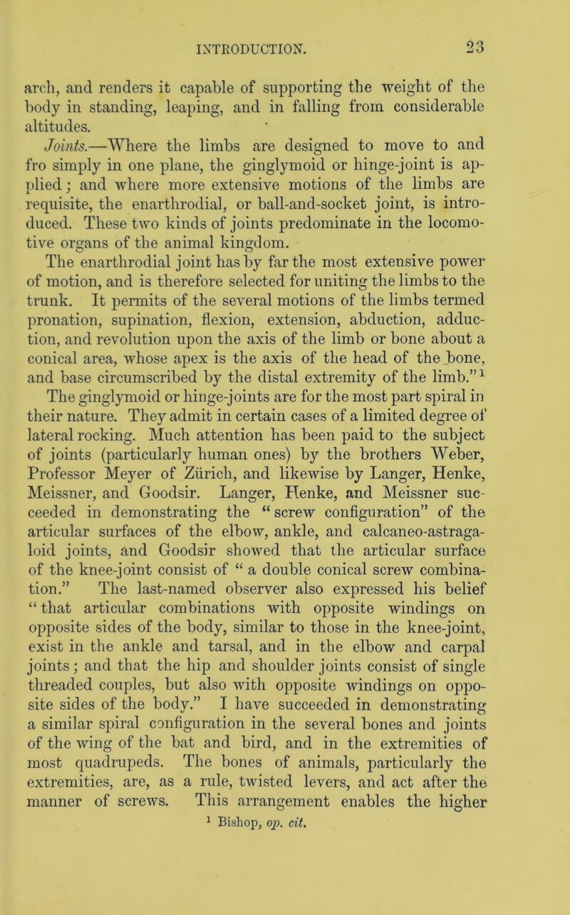 arch, and renders it capable of supporting the weight of the body in standing, leaping, and in falling from considerable altitudes. Joints.—Where the limbs are designed to move to and fro simply in one plane, the ginglymoid or hinge-joint is ap- plied ; and where more extensive motions of the limbs are requisite, the enarthrodial, or ball-and-socket joint, is intro- duced. These two kinds of joints predominate in the locomo- tive organs of the animal kingdom. The enarthrodial joint has by far the most extensive power of motion, and is therefore selected for uniting the limbs to the trunk. It permits of the several motions of the limbs termed pronation, supination, flexion, extension, abduction, adduc- tion, and revolution upon the axis of the limb or bone about a conical area, whose apex is the axis of the head of theJ)one, and base circumscribed by the distal extremity of the limb.”^ The ginglymoid or hinge-joints are for the most part spiral in their nature. They admit in certain cases of a limited degree of lateral rocking. Much attention has been paid to the subject of joints (particularly human ones) by the brothers Weber, Professor Meyer of Zurich, and likewise by Langer, Henke, Meissner, and Goodsir. Langer, Henke, and Meissner suc- ceeded in demonstrating the “ screw configuration” of the articular surfaces of the elbow, ankle, and calcaneo-astraga- loid joints, and Goodsir showed that the articular surface of the knee-joint consist of “ a double conical screw combina- tion.” The last-named observer also expressed his belief “ that articular combinations with opposite windings on opposite sides of the body, similar to those in the knee-joint, exist in the ankle and tarsal, and in the elbow and carpal joints; and that the hip and shoulder joints consist of single threaded couples, but also with opposite windings on oppo- site sides of the body.” I have succeeded in demonstrating a similar sj^iral configuration in the several bones and joints of the wing of the bat and bird, and in the extremities of most quadiTipeds. The bones of animals, particularly the extremities, are, as a rule, twisted levers, and act after the manner of screws. This arrangement enables the higher