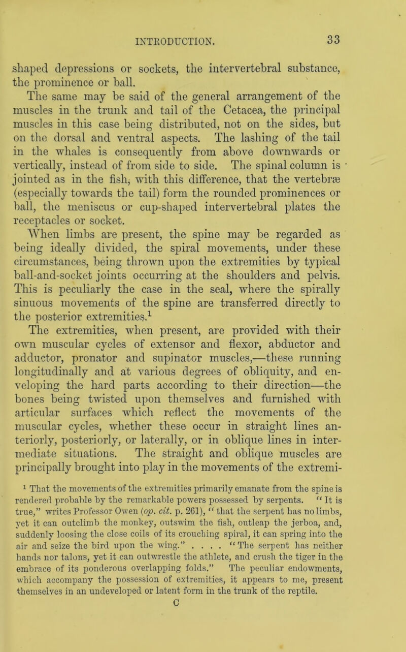 shaped depressions or sockets, the intervertebral substance, the prominence or ball. The same may be said of the general arrangement of the muscles in the trunk and tail of the Cetacea, the principal muscles in this case being distributed, not on the sides, but on the dorsal and ventral aspects. The lashing of the tail in the whales is consequently from above downwards or vertically, instead of from side to side. The spinal column is jointed as in the fish, with this difference, that the vertebrse (especially towards the tail) form the rounded prominences or ball, the meniscus or cup-shaped intervertebral plates the receptacles or socket. When limbs are present, the spine may be regarded as being ideally divided, the spiral movements, under these circumstances, being thrown upon the extremities by typical ball-and-socket joints occurring at the shoulders and jDelvis. This is peculiarly the case in the seal, where the spirally sinuous movements of the spine are transferred directly to the posterior extremities.^ The extremities, when present, are provided with their own muscular cycles of extensor and fiexor, abductor and adductor, pronator and supinator muscles,—these running longitudinally and at various degrees of obliquity, and en- veloping the hard parts according to their direction—the bones being twisted upon themselves and furnished with articular surfaces which reflect the movements of the muscular cycles, whether these occur in straight lines an- teriorly, posteriorly, or laterally, or in oblique lines in inter- mediate situations. The straight and oblique muscles are principally brought into play in the movements of the extremi- 1 That the movements of the extremities primarily emanate from the spine is rendered probable by the remarkable powers possessed by serpents. “ It is true,” writes Professor Owen (op. cit. p. 261), “ that the serpent has no limbs, yet it can outclimb the monkey, outswim the fish, outleap the jerboa, and, suddenly loosing the close coils of its crouching spiral, it can spring into the air and seize the bird upon the wing.” .... “The sei-pent has neither hands nor talons, yet it can out\vrestle the athlete, and crush the tiger in the embrace of its ponderous overlapping folds.” The peculiar endowments, which accompany the possession of e.xtremities, it appears to me, present themselves in an undeveloped or latent form in the trunk of the reptile. C