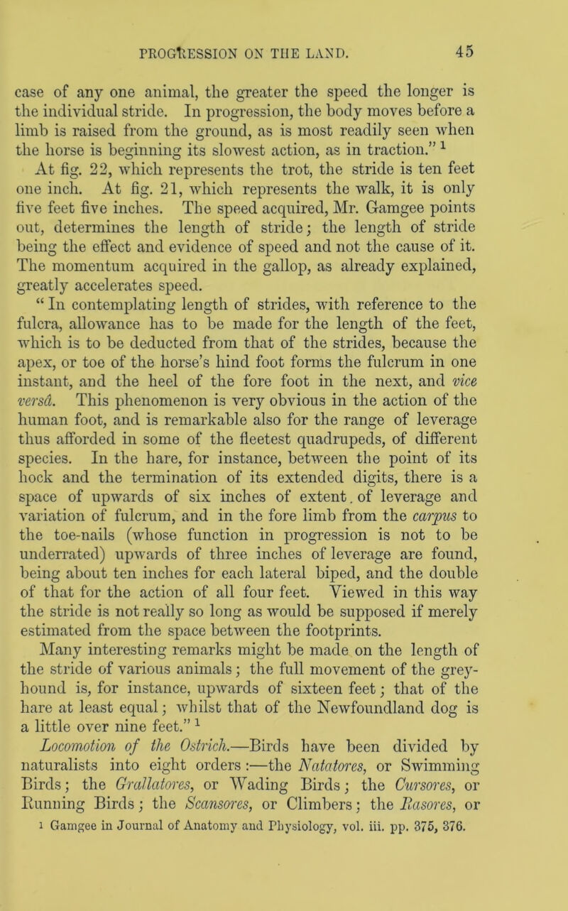 case of any one animal, the greater the speed the longer is the individual stride. In progression, the body moves before a limb is raised from the ground, as is most readily seen when the horse is beginning its slowest action, as in traction.” ^ At fig. 22, which represents the trot, the stride is ten feet one inch. At fig. 21, which represents the walk, it is only five feet five inches. The speed acquired, Mr. Gamgee points out, determines the length of stride; the length of stride being the effect and evidence of speed and not the cause of it. The momentum acquired in the gallop, as already explained, greatly accelerates speed. “ In contemplating length of strides, with reference to the fulcra, allowance has to be made for the length of the feet, which is to be deducted from that of the strides, because the apex, or toe of the horse’s hind foot forms the fulcrum in one instant, and the heel of the fore foot in the next, and vice versd. This phenomenon is very obvious in the action of the human foot, and is remarkable also for the range of leverage thus afforded in some of the fleetest quadrupeds, of different species. In the hare, for instance, between the point of its hock and the termination of its extended digits, there is a space of upwards of six inches of extent, of leverage and variation of fulcrum, and in the fore limb from the carpus to the toe-nails (whose function in progression is not to be underrated) upwards of three inches of leverage are found, being about ten inches for each lateral biped, and the double of that for the action of all four feet. Viewed in this way the stride is not really so long as would be supposed if merely estimated from the space between the footprints. Many interesting remarks might be made on the length of the stride of various animals; the full movement of the grey- hound is, for instance, upwards of sixteen feet; that of the hare at least equal; whilst that of the Newfoundland dog is a little over nine feet.” ^ Locomotion of the Ostrich.—Birds have been divided by naturalists into eight orders :—the Natatores, or Swimming Birds; the Grallatores, or Wading Birds; the Cxirsores, or Running Birds; the Scansores, or Climbers; the llasores, or 1 Gamgee in Journal of Anatomy and Pliysiology, vol. iii. pp. 375, 376.