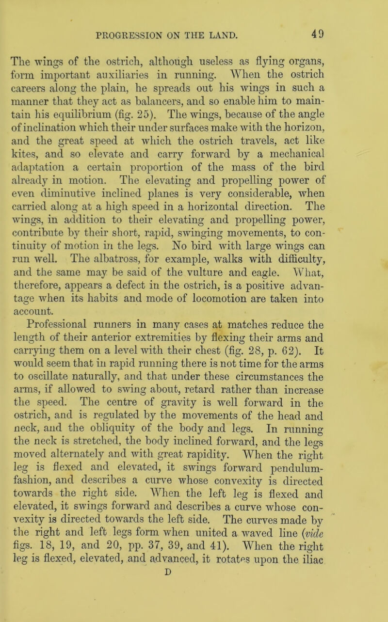 The wings of the ostrich, although useless as flying organs, form important auxiliaries in running. When the ostrich careers along the plain, he spreads out his wings in such a manner that they act as balancers, and so enable him to main- tain his equilibrium (fig. 25). The wings, because of the angle of inclination which their under surfaces make with the horizon, and the great speed at which the ostrich travels, act like kites, and so elevate and carry forward by a mechanical adaptation a certain proportion of the mass of the bird already in motion. The elevating and propelling power of even diminutive inclined planes is very considerable, when carried along at a high speed in a horizontal direction. The wings, in addition to their elevating and propelling power, contribute by their short, rapid, swinging movements, to con- tinuity of motion in the legs. No bird with large wings can run Avell. The albatross, for example, walks with difficulty, and the same may be said of the vulture and eagle. What, therefore, appears a defect in the ostrich, is a positive advan- tage when its habits and mode of locomotion are taken into account. Professional runners in many cases at matches reduce the length of their anterior extremities by flexing their arms and carrying them on a level with their chest (fig. 28, p. 62). It would seem that in rapid running there is not time for the arms to oscillate naturally, and that under these circumstances the arms, if allowed to SAving about, retard rather than increase the speed. The centre of gravity is Avell forAvard in the ostrich, and is regulated by the movements of the head and neck, and the obliquity of the body and legs. In running the neck is stretched, the body inclined forAvard, and the legs moved alternately and with great rapidity. When the right leg is flexed and elevated, it SAvings forAvard pendulum- fashion, and describes a curve whose convexity is directed towards the right side. When the left leg is flexed and elevated, it swings forward and describes a curve whose con- vexity is directed toAvards the left side. The curves made by the right and left legs form when united a Avaved line {vide figs. 18, 19, and 20, pp. 37, 39, and 41). When the right leg is flexed, elevated, and advanced, it rotates upon the iliac