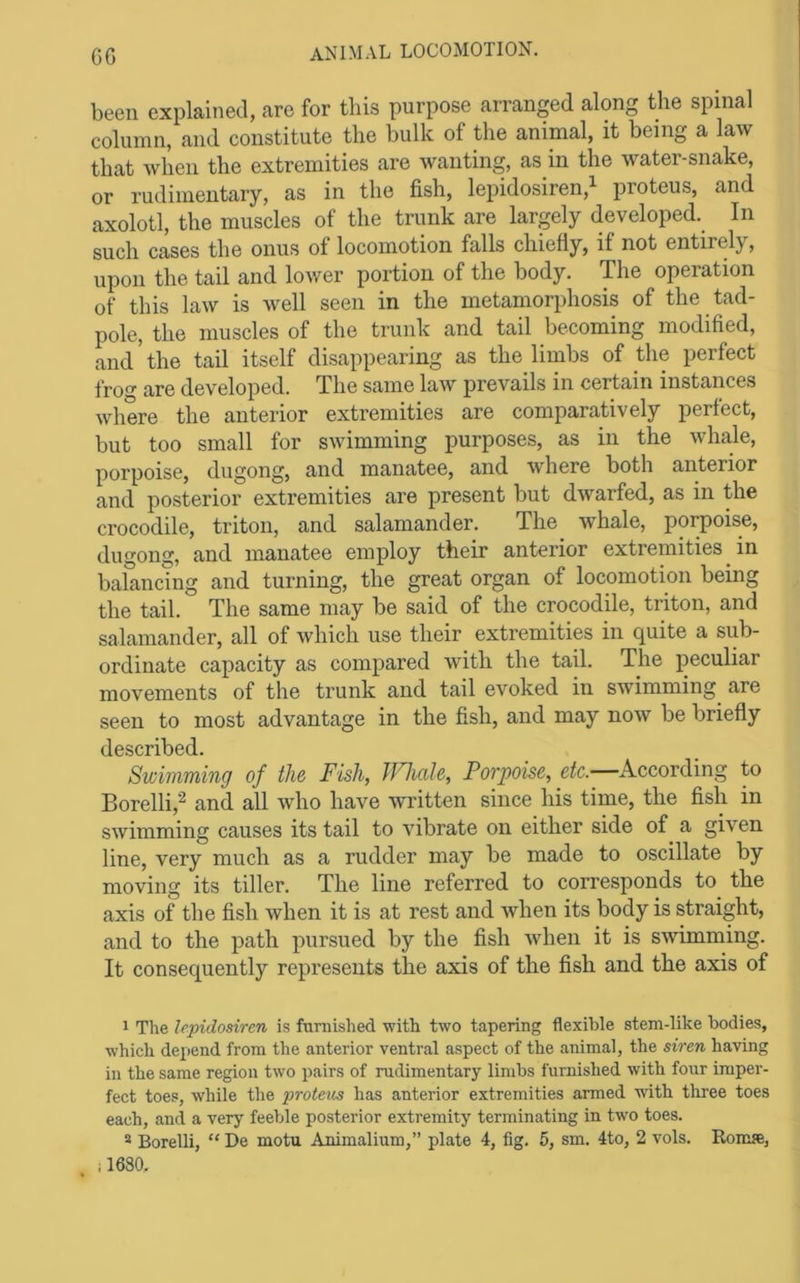 GG been explained, are for this purpose arranged along the spinal column, and constitute the bulk of the animal, it being a law that when the extremities are wanting, as in the water-snake, or rudimentary, as in the fish, lepidosiren,i proteus, and axolotl, the muscles of the trunk are largely developed. In such cases the onus of locomotion falls chiefly, if not entirely, upon the tail and lower portion of the body. The operation of this law is well seen in the metamorphosis of the tad- pole, the muscles of the trunk and tail becoming modified, and the tail itself disappearing as the limbs of the perfect frog are developed. The same law prevails in certain instances where the anterior extremities are comparatively perfect, but too small for swimming purposes, as in the whale, porpoise, dugong, and manatee, and where both anterior and posterior extremities are present but dwarfed, as in the crocodile, triton, and salamander. The whale, porpoise, dugong, and manatee employ their anterior extremities ^ in balancing and turning, the great organ of locomotion being the tail. The same may be said of the crocodile, triton, and salamander, all of which use their extremities in quite a sub- ordinate capacity as compared with the tail. The peculiar movements of the trunk and tail evoked in swimming are seen to most advantage in the fish, and may now be briefly described. Swimming of the Fish, fFhale, Porpoise, etc.—According to Borelli,'^ and all who have Avritten since his time, the fish in swimming causes its tail to vibrate on either side of a given line, very much as a rudder may be made to oscillate by moving its tiller. The line referred to corresponds to the axis of the fish when it is at rest and when its body is straight, and to the path pursued by the fish when it is swimming. It consequently represents the axis of the fish and the axis of 1 The lepidosiren is furnished with two tapering flexible stem-like bodies, which depend from the anterior ventral aspect of the animal, the siren having in the same region two pairs of rudimentary limbs furnished with four imper- fect toes, while the protetis has anterior extremities armed 'with three toes each, and a very feeble posterior extremity terminating in two toes. * Borelli, “ De motu Animalium,” plate 4, fig. 5, sm. 4to, 2 vols. Ronue, il680.