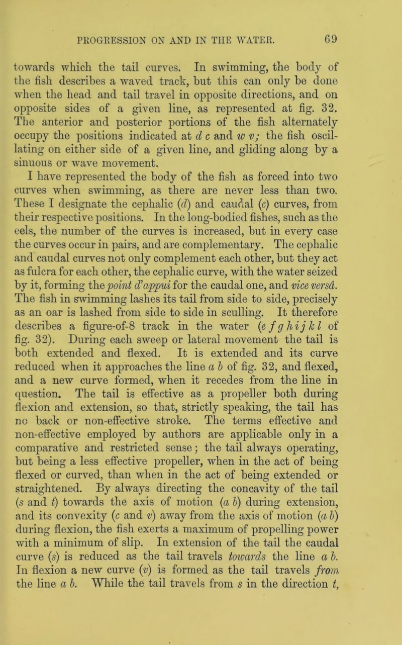 towards which the tail curves. In swimming, the body of the fish describes a waved track, but this can only be done when the head and tail travel in opposite directions, and on opposite sides of a given line, as represented at fig. 32. The anterior and posterior portions of the fish alternately occupy the positions indicated at c and w v; the fish oscil- lating on either side of a given line, and gliding along by a sinuous or wave movement. I have represented the body of the fish as forced into two curves when swimming, as there are never less than two. These I designate the cephalic (d) and caudal (c) curves, from their respective positions. In the long-bodied fishes, such as the eels, the number of the curves is increased, but in every case the curves occur in pairs, and are complementary. The cephalic and caudal curves not only complement each other, but they act as fulcra for each other, the cephalic curve, with the water seized by it, forming the point d'appui for the caudal one, and vice versd. The fish in swimming lashes its tail from side to side, precisely as an oar is lashed from side to side in sculling. It therefore describes a figure-of-8 track in the water (efghijkl of fig. 32). During each sweep or lateral movement the tail is both extended and flexed. It is extended and its curve reduced when it approaches the line d & of fig. 32, and flexed, and a new curve formed, when it recedes from the line in question. The tail is effective as a propeller both during flexion and extension, so that, strictly speaking, the tail has no back or non-effective stroke. The terms effective and non-effective employed by authors are applicable only in a comparative and restricted sense; the tail always operating, but being a less effective propeller, when in the act of being flexed or curved, than when in the act of being extended or straightened. By always directing the concavity of the tail (s and t) towards the axis of motion (a h) during extension, and its convexity (c and v) away from the axis of motion {a h) during flexion, the fish exerts a maximum of propelling power with a minimum of slip. In extension of the tail the caudal curve (s) is reduced as the tail travels towards the line a h. In flexion a new curve (v) is formed as the tail travels from the line a b. While the tail travels from s in the direction i.