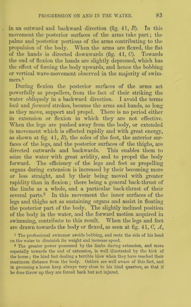 in an outward and backward direction (fig. 41, B). In this movement the posterior surfaces of the arms take part; the palms and posterior portions of the arms contributing to the propulsion of the body. When the arms are flexed, the flat of the hands is directed downwards (fig. 41, C). Towards the end of flexion the hands are slightly depressed, which has the effect of forcing the body upwards, and hence the bobbing or vertical Avave-movement observed in the majority of swim- mers.^ During flexion the posterior surfaces of the arms act powerfully as propellers, from the fact of their striking the Avater obliquely in a backAvard direction. I avoid the terms back and forward strokes, because the arms and hands, so long as they move, support and propel. There is no period either in extension or flexion in Avhich they are not effective. When the legs are pushed aAvay from the body, or extended (a movement Avhich is effected rapidly and Avith great energy, as shoAvn at fig. 41, B), the soles of the feet, the anterior sur- faces of the legs, and the posterior surfaces of the thighs, are directed outAvards and backAvards. This enables them to seize the Avater Avith great avidity, and to propel the body forAvard. The eflBciency of the legs and feet as propelling organs during extension is increased by their becoming more or less straight, and by their being moved Avith greater rapidity than in flexion; there being a general back-thrust of the limbs as a whole, and a particular back-thrust of their several parts.^ In this movement the inner surfaces of the legs and thighs act as sustaining organs and assist in floating the posterior part of the body. The slightly inclined position of the body in the water, ancl the forAvard motion acquired in SAvimming, contribute to this result. When the legs and feet are draAvn toAvards the body or flexed, as seen at fig. il,C, A, ' The professional swimmer avoids bobbing, and rests the side of his head on the water to diminish its weight and increase speed. 2 The greater power possessed by the limbs during extension, and more especially towards the end of extension, is well illustrated by the kick of the horse ; the hind feet dealing a terrible blow when they have reached their maximum distance from the body. Ostlers are well aware of this fact, and in grooming a horse keep always very close to his hind quarters, so that if he does throw up they are forced back but not injured.