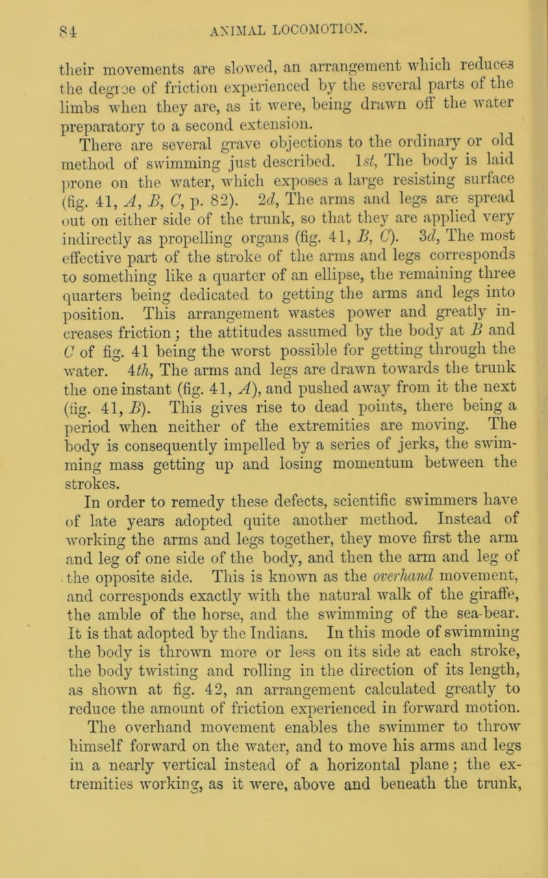 tlieir movements are slowed, an arrangement which reduces the degree of friction experienced by the several parts of the limbs when they are, as it were, being drawn off the water preparatory to a second extension. There are several grave objections to the ordinary or old method of swimming just described. 1st, The body is laid ]irone on the water, which exposes a large resisting surface (fig. A, B, C,]). 82). 2d, The arms and legs are spread out on either side of the trunk, so that they are applied very indirectly as propelling organs (fig. 41, .S, C). 2>d, The most effective part of the stroke of the arms and legs corresponds to something like a quarter of an ellipse, the remaining three quarters being dedicated to getting the arms and legs into position. This arrangement wastes power and greatly in- creases friction; the attitudes assumed by the body at B and C of fig. 41 being the worst possible for getting through the water. Uh, The arms and legs are drawn towards the trunk the one instant (fig. 41, A), and pushed away from it the next (fig. 41, B). This gives rise to dead points, there being a period when neither of the extremities are moving. The body is consequently impelled by a series of jerks, the swim- ming mass getting up and losing momentum betAveen the strokes. In order to remedy these defects, scientific swimmers have of late years adopted quite another method. Instead of Avorking the arms and legs together, they move first the arm and leg of one side of the body, and then the arm and leg ot the opposite side. This is knoAvn as the overhand movement, and corresponds exactly Avith the natural Avalk of the giraffe, the amble of the horse, and the SAAumming of the sea-bear. It is that adopted by the Indians. In this mode of SAvimming the body is throAAm more or less on its side at each stroke, the body tAvisting and rolling in the direction of its length, as shoAvn at fig. 42, an arrangement calculated greatly to reduce the amount of friction experienced in forAvard motion. The overhand movement enables the SAvimmer to throAV himself forward on the Avater, and to move his arms and legs in a nearly vertical instead of a horizontal plane; the ex- tremities Avorking, as it w^ere, aboA^e and beneath the trunk.