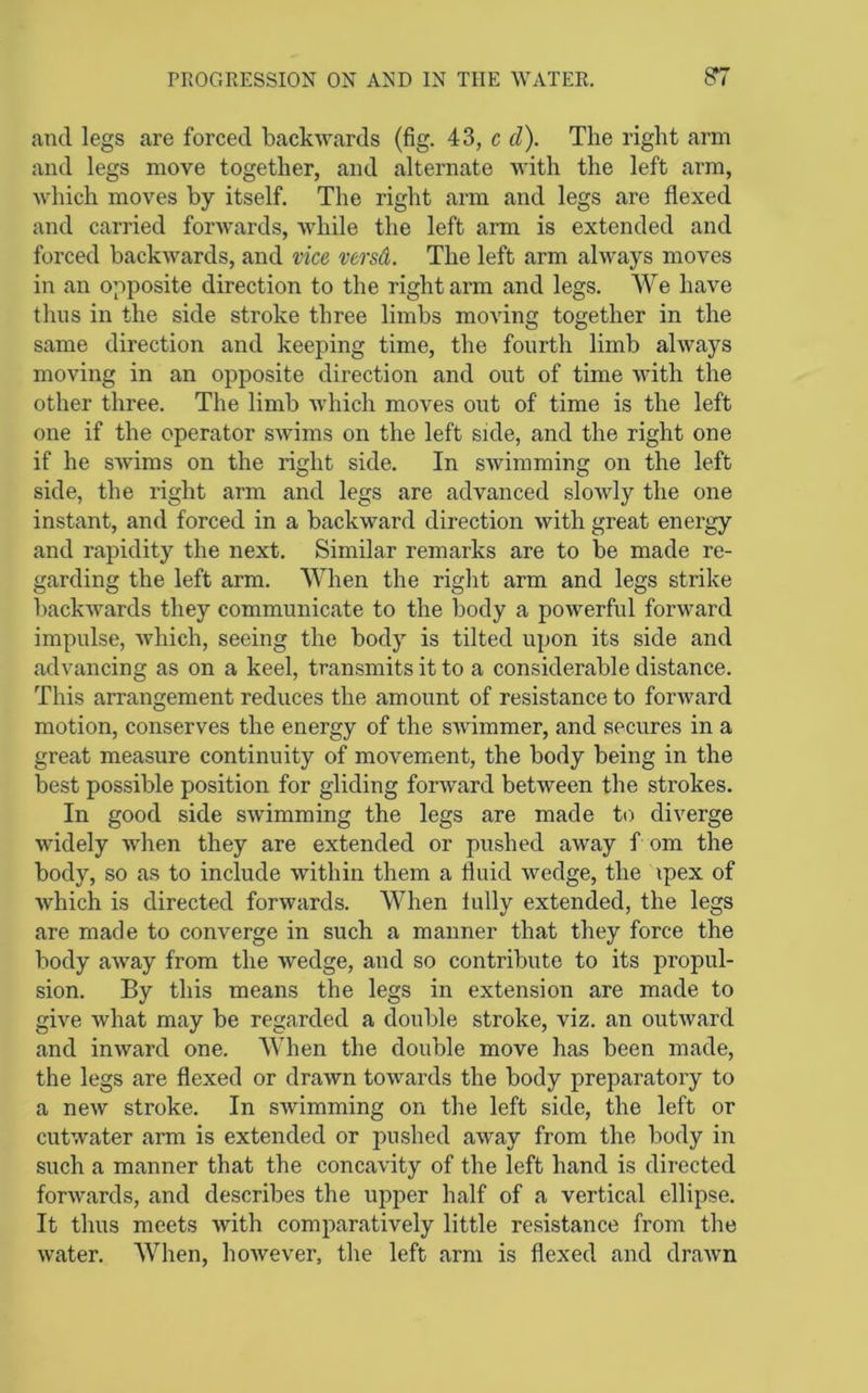 and legs are forced backwards (fig. 43, c d). The right arm and legs move together, and alternate with the left arm, Avhich moves by itself. The right arm and legs are flexed and carried forwards, while the left arm is extended and forced backwards, and vice versd. The left arm always moves in an opposite direction to the right arm and legs. We have thus in the side stroke three limbs moving together in the same direction and keeping time, the fourth limb always moving in an opposite direction and out of time with the other three. The limb Avhich moves out of time is the left one if the operator swims on the left side, and the right one if he swims on the right side. In swimming on the left side, the right arm and legs are advanced slowly the one instant, and forced in a backward direction with great energy and rapidity the next. Similar remarks are to be made re- garding the left arm. When the right arm and legs strike backwards they communicate to the body a powerful forward impulse, which, seeing the body is tilted upon its side and advancing as on a keel, transmits it to a considerable distance. This arrangement reduces the amount of resistance to forward motion, conserves the energy of the swimmer, and secures in a great measure continuity of movement, the body being in the best possible position for gliding forward between the strokes. In good side swimming the legs are made to diverge widely when they are extended or pushed away f om the body, so as to include within them a fluid wedge, the ipex of which is directed forwards. When lully extended, the legs are made to converge in such a manner that they force the body away from the wedge, and so contribute to its propul- sion. By this means the legs in extension are made to give what may be regarded a double stroke, viz. an outward and inward one. AYhen the double move has been made, the legs are flexed or drawn towards the body preparatory to a new stroke. In swimming on the left side, the left or cutwater arm is extended or pushed away from the body in such a manner that the concavity of the left hand is directed forwards, and describes the upper half of a vertical ellipse. It thus meets with comparatively little resistance from the water. When, however, the left arm is flexed and drawn