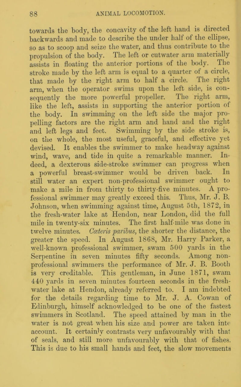 towards the body, the concavity of the left hand is directed backwards and made to describe the under half of the ellipse, so as to scoop and seize the water, and thus contribute to the propulsion of the body. The left or cutwater ann materially assists in floating the anterior portions of the body. The stroke made by the left arm is equal to a quarter of a circle, that made by the right arm to half a circle. The right arm, when the operator swims upon the left side, is con- sequently the more powerful propeller. The right arm, like the left, assists in supporting the anterior portion of the body. In swimming on the left side the major pro- pelling factors are the right arm and hand and the right and left legs and feet. Swimming by the side stroke is, on the whole, the most useful, graceful, and effective yet devised. It enables the swimmer to make headway against wind, wave, and tide in quite a remarkable manner. In- deed, a dexterous side-stroke swimmer can progress when a powerful breast-swimmer would be driven back. In still water an expert non-professional swimmer ought to make a mile in from thirty to thirty-five minutes. A pro- fessional swimmer may greatly exceed this. Thus, Mr. J. B. Johnson, when swimming against time, August 5th, 1872, in the fresh-water lake at Hendon, near London, did the full mile in twenty-six minutes. The first half-mile was done in twelve minutes. Cmteris paribus, the shorter the distance, the greater the speed. In August 1868, Mr. Harry Parker, a well-known professional swimmer, swam 500 yards in the Serpentine in seven minutes fifty seconds. Among non- professional swimmers the performance of Mr. J. B. Booth is very creditable. This gentleman, in June 1871, swam 440 yards in seven minutes fourteen seconds in the fresh- water lake at Hendon, already referred to. I am indebted for the details regarding time to Mr. J. A. Cowan of Edinburgh, himself acknowledged to be one of the fastest swimmers in Scotland. The speed attained by man in the water is not great when his size and power are taken inte account. It certainly contrasts very unfavourably with that of seals, and still more unfavourably with that of fishes. This is due to his small hands and feet, the slow movements