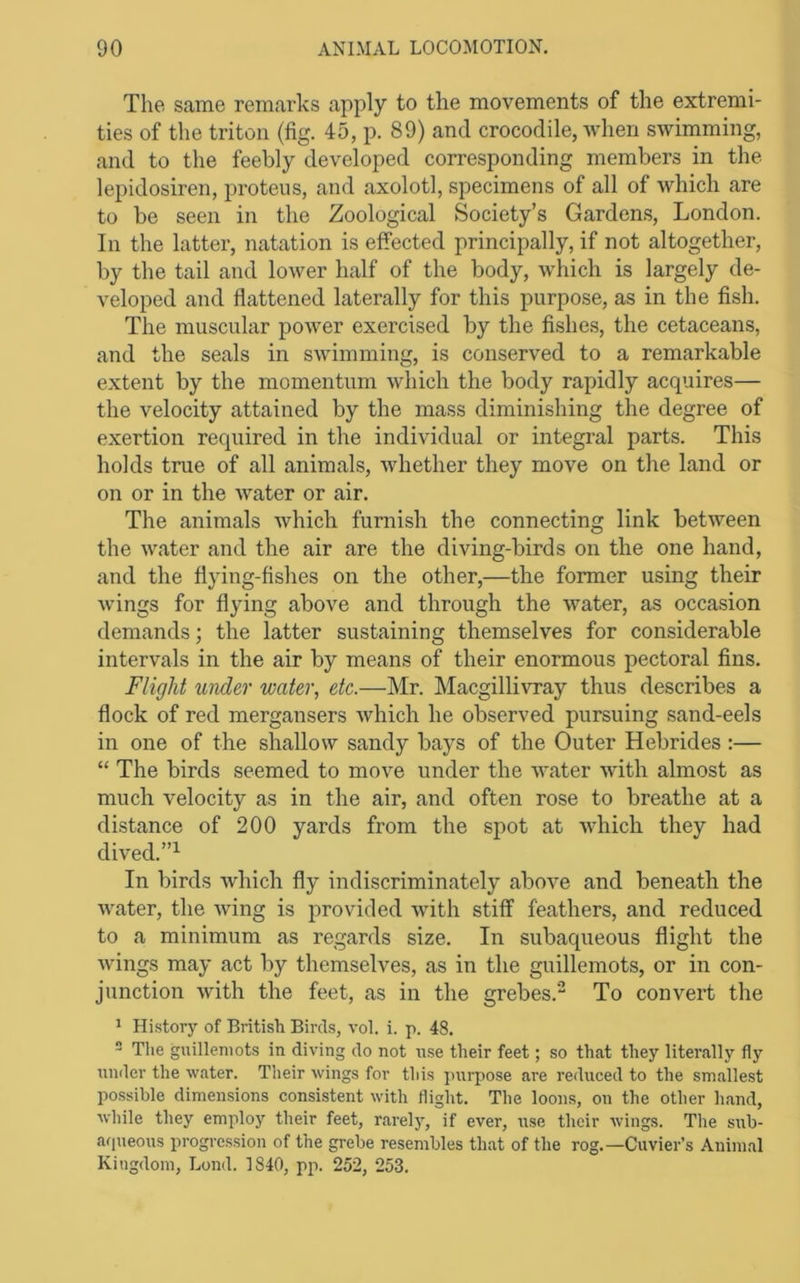 The same remarks apply to the movements of the extremi- ties of the triton (fig. 45, p. 89) and crocodile, when swimming, and to the feebly developed corresponding members in the lepidosiren, proteiis, and axolotl, specimens of all of which are to be seen in the Zoological Society’s Gardens, London. In the latter, natation is effected principally, if not altogether, by the tail and lower half of the body, which is largely de- veloped and flattened laterally for this purpose, as in the fish. The muscular poAver exercised by the fishes, the cetaceans, and the seals in SAvimming, is conserved to a remarkable extent by the momentum Avhich the body rapidly acquires— the velocity attained by the mass diminishing the degree of exertion required in the individual or integral parts. This holds true of all animals, Avhether they move on the land or on or in the Avater or air. The animals Avhich furnish the connecting link betAveen the Avater and the air are the diving-birds on the one hand, and the flying-fishes on the other,—the former using their Avings for flying above and through the Avater, as occasion demands; the latter sustaining themselves for considerable intervals in the air by means of their enormous pectoral fins. Flight wider water, etc.—Mr. MacgilliATay thus describes a flock of red mergansers Avhich he observed pursuing sand-eels in one of the shallow sandy bays of the Outer Hebrides :— “ The birds seemed to moA^e under the AAmter with almost as much velocity as in the air, and often rose to breathe at a distance of 200 yards from the spot at AAdiich they had dived.”^ In birds Avhich fly indiscriminately above and beneath the AA'ater, the Aving is provided Avith stiff feathers, and reduced to a minimum as regards size. In subaqueous flight the Avings may act by themselves, as in the guillemots, or in con- junction Avith the feet, as in the grebes.“ To convert the * History of British Birds, vol. i. p. 48.  Tlie guillemots in diving do not use their feet; so that they literally fly \iniler the water. Their wings for this pxirpose are reduced to the smallest possible dimensions consistent with flight. The loons, on the other hand, while they employ their feet, rarely, if ever, use their wings. The sub- afpieous progression of the grebe resembles that of the rog.—Cuvier’s Animal Kingdom, Lond. 1840, pp. 252, 253.