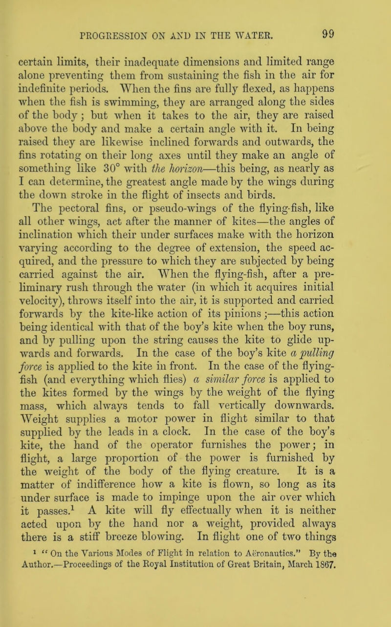 certain limits, their inadequate dimensions and limited range alone preventing them from sustaining the fish in the air for indefinite periods. When the fins are fully flexed, as happens when the fish is swimming, they are arranged along the sides of the body; but when it takes to the air, they are raised above the body and make a certain angle with it. In being raised they are likewise inclined forwards and outwards, the fins rotating on their long axes until they make an angle of something like 30° with the horizon—this being, as nearly as I can determine, the greatest angle made by the wings during the down stroke in the flight of insects and birds. The pectoral fins, or pseudo-wings of the flying-fish, like all other wings, act after the manner of kites—the angles of inclination which their under surfaces make with the horizon varying according to the degree of extension, the speed ac- quired, and the pressure to which they are subjected by being carried against the air. When the flying-fish, after a pre- liminary rush through the water (in which it acquires initial velocity), throws itself into the air, it is supported and carried forwards by the kite-like action of its pinions ;—this action being identical with that of the boy’s kite Avhen the boy runs, and by pulling upon the string causes the kite to glide up- wards and forwards. In the case of the boy’s kite a pulling force is applied to the kite in front. In the case of the flying- fish (and everything which flies) a similar force is applied to the kites formed by the wings by the weight of the flying mass, which always tends to fall vertically downwards. Weight supplies a motor power in flight similar to that supplied by the leads in a clock. In the case of the boy’s kite, the hand of the operator furnishes the poAver; in flight, a large proportion of the power is furnished by the Aveight of the body of the flying creature. It is a matter of indifference how a kite is flown, so long as its under surface is made to impinge upon the air over Avhich it passes.^ A kite will fly effectually Avhen it is neither acted upon by the hand nor a Aveight, provided ahvays there is a stiff breeze bloAving. In flight one of two things 1 “ On the Various Modes of Flight in relation to Aeronautics,” By the Author.—Proceedings of the Royal Institution of Great Britain, March 1867.