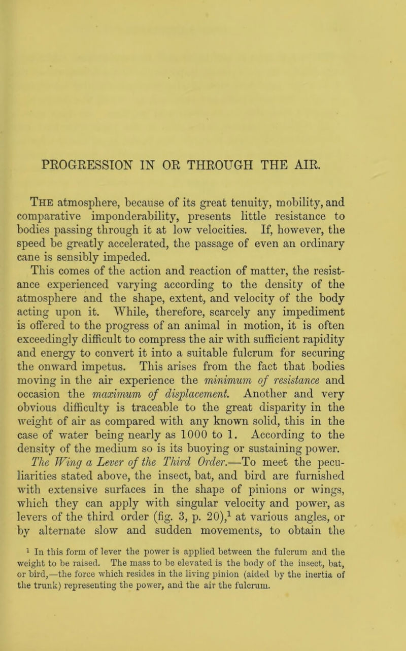 The atmosphere, because of its great tenuity, mobility, and comparative imponderability, presents little resistance to bodies passing through it at low velocities. If, however, the speed be greatly accelerated, the passage of even an ordinary cane is sensibly impeded. This comes of the action and reaction of matter, the resist- ance experienced varying according to the density of the atmosphere and the shape, extent, and velocity of the body acting upon it. While, therefore, scarcely any impediment is oftered to the progress of an animal in motion, it is often exceedingly difficult to compress the air with sufficient rapidity and energy to convert it into a suitable fulcrum for securing the onward impetus. This arises from the fact that bodies moving in the air experience the minimum of resistance and occasion the maximum of displacement. Another and very obvious difficulty is traceable to the great disparity in the weight of air as compared with any known solid, this in the case of water being nearly as 1000 to 1. According to the density of the medium so is its buoying or sustaining power. The Wing a Lever of the Third Order,—To meet the pecu- liarities stated above, the insect, bat, and bird are furnished with extensive surfaces in the shape of pinions or wings, which they can apply with singular velocity and power, as levers of the third order (fig. 3, p. 20),^ at various angles, or by alternate slow and sudden movements, to obtain the 1 In tliis form of lever the power is applied between the fulcrum and the weight to be raised. The mass to be elevated is the body of the insect, bat, or bird,—the force which resides in the living pinion (aided by the inertia of the trunk) representing the power, and the air the fulcrum.