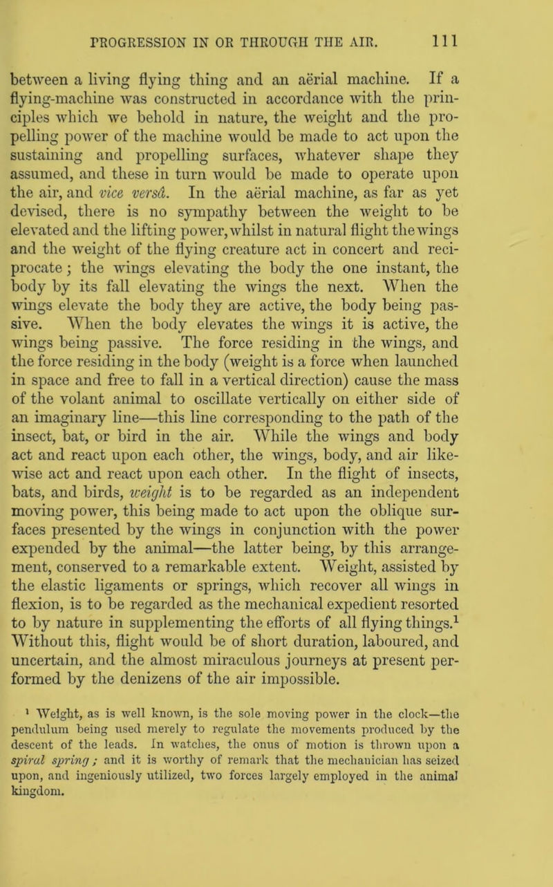 between a living flying thing and an aerial machine. If a flying-machine was constructed in accordance with the prin- ciples Avhich we behold in nature, the weight and the pro- pelling power of the machine would be made to act upon the sustaining and propelling surfaces, whatever shape they assumed, and these in turn would be made to operate upon the air, and vice versd. In the aerial machine, as far as yet devised, there is no sympathy between the weight to be elevated and the lifting power, whilst in natural flight the wings and the weight of the flying creature act in concert and reci- procate ; the wings elevating the body the one instant, the body by its fall elevating the wings the next. When the wings elevate the body they are active, the body being pas- sive. When the body elevates the Avings it is active, the Avings being passive. The force residing in the wings, and the force residing in the body (Aveight is a force when launched in space and free to fall in a vertical direction) cause the mass of the volant animal to oscillate vertically on either side of an imaginary line—this line corresponding to the path of the insect, bat, or bird in the air. While the Avings and body act and react upon each other, the wings, body, and air like- wise act and react upon each other. In the flight of insects, bats, and birds, weight is to be regarded as an indej)endent moving poAver, this being made to act upon the oblique sur- faces presented by the wings in conjunction with the power expended by the animal—the latter being, by this arrange- ment, conserved to a remarkable extent. Weight, assisted by the elastic ligaments or springs, Avhich recover all Avings in flexion, is to be regarded as the mechanical expedient resorted to by nature in supplementing the efforts of all flying things.^ Without this, flight Avould be of short duration, laboured, and uncertain, and the almost miraculous journeys at present per- formed by the denizens of the air impossible. * Weight, as is well knoAvn, is the sole moving power in the clock—the pendulum being used merely to regulate the movements produced by the descent of the leads. In watches, the onus of motion is thrown upon a spiral sp>ring; and it is worthy of remark that the mechanician has seized upon, and ingeniously utilized, two forces largely employed in the animal