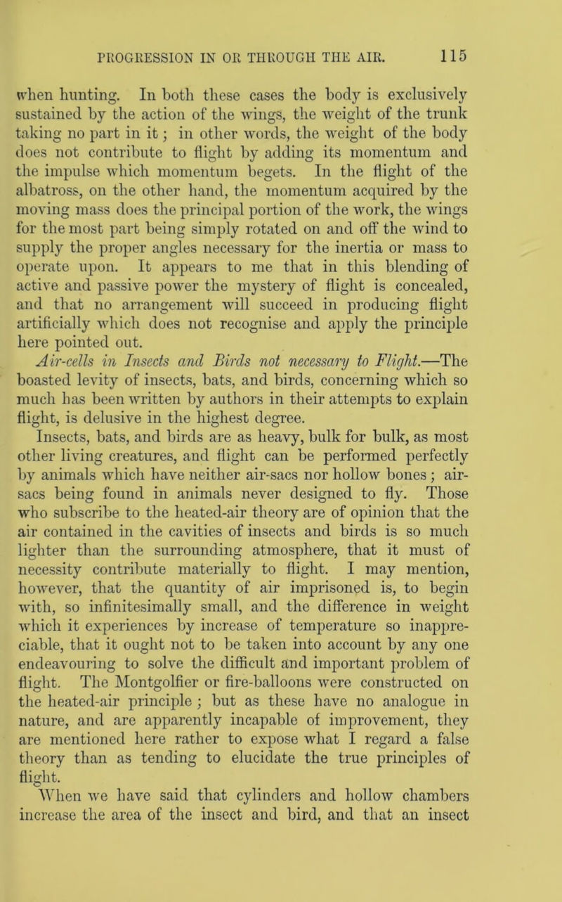 u'hen hunting. In both these cases the body is exclusively sustained by the action of the wings, the weight of the trunk taking no part in it; in other words, the weight of the body does not contribute to flight by adding its momentum and the impulse which momentum begets. In the flight of the albatross, on the other hand, the momentum acquired by the moving mass does the principal portion of the work, the wings for the most part being simply rotated on and off the wind to supply the proper angles necessary for the inertia or mass to operate upon. It appears to me that in this blending of active and passive power the mystery of flight is concealed, and that no arrangement will succeed in producing flight artificially which does not recognise and apply the principle here pointed out. Air-cells in Insects and Birds not necessary to Flight.—The boasted levity of insects, bats, and birds, concerning which so much has been written by authors in their attempts to explain flight, is delusive in the highest degree. Insects, bats, and birds are as heavy, bulk for bulk, as most other living creatures, and flight can be performed perfectly by animals which have neither air-sacs nor hollow bones ; air- sacs being found in animals never designed to fly. Those who subscribe to the heated-air theory are of opinion that the air contained in the cavities of insects and birds is so much lighter than the surrounding atmosphere, that it must of necessity contribute materially to flight. I may mention, however, that the quantity of air imprisoned is, to begin with, so infinitesimally small, and the difference in weight which it experiences by increase of temperature so inappre- ciable, that it ought not to be taken into account by any one endeavouring to solve the difficult and important problem of flight. The Montgolfier or fire-balloons were constructed on the heated-air princijfle ; but as these have no analogue in nature, and are apparently incapable of improvement, they are mentioned here rather to expose what I regard a false theory than as tending to elucidate the true principles of flight. When Ave have said that cylinders and hollow chambers increase the area of the insect and bird, and that an insect