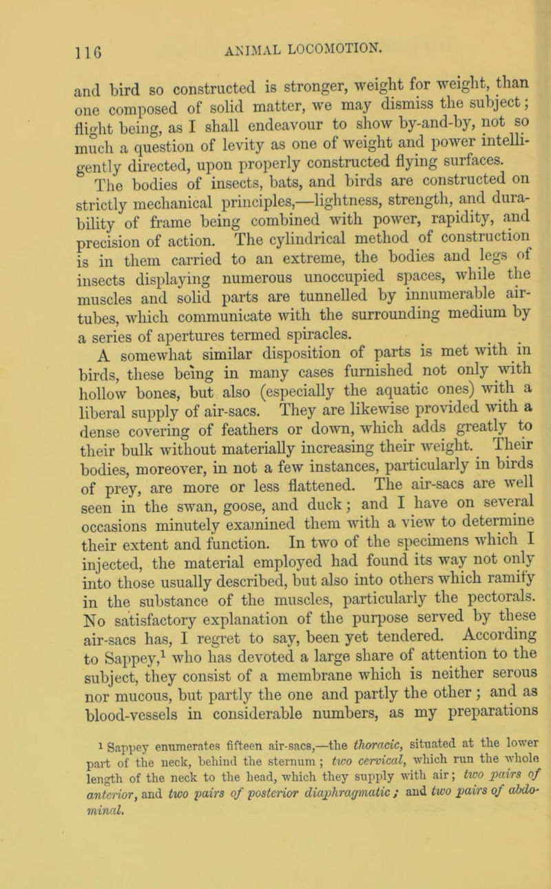 and bird so constructed is stronger, weight for weight, than one composed of solid matter, we may dismiss the subject; fiic^ht being, as I shall endeavour to show by-and-by, not so much a question of levity as one of weight and power intelli- gently directed, upon properly constructed flying surfaces. The bodies of insects, bats, and birds are constructed on strictly mechanical principles,—lightness, strength, and dura- bility of frame being combined with power, rapidity, and precision of action. The cylindrical method of construction is in them carried to an extreme, the bodies and legs of insects displaying numerous unoccupied spaces, while the muscles and solid parts are tunnelled by innumerable air- tubes, which communicate with the surrounding medium by a series of apertures termed spiracles. A somewhat similar disposition of parts is met with in birds, these being in many cases furnished not only with hollow bones, but also (especially the aquatic ones) with a liberal supply of air-sacs. They are likewise provided with a dense covering of feathers or down, which adds greatly to their bulk without materially increasing their weight. ^ Their bodies, moreover, in not a few instances, particularly in birds of prey, are more or less flattened. The air-sacs are well seen in the swan, goose, and duck; and I have on several occasions minutely examined them with a view to determine their extent and function. In two of the specimens which I injected, the material employed had found its way not only into those usually described, but also into others which ramify in the substance of the muscles, particularly the pectorals. No satisfactory explanation of the purpose served by these air-sacs has, I regret to say, been yet tendered. According to Sappey,^ who has devoted a large share of attention to the subject, they consist of a membrane which is neither serous nor mucous, but partly the one and partly the other ; and as blood-vessels in considerable numbers, as my preparations 1 Sappey enumerates fifteen air-sacs,—the thoracic, situated at the lower part of the neck, behind the sternum; two cervical, which run the whole length of the neck to the head, which they supply with air; two pairs of antcHor, and two pairs of posterior diap>hragmatic ; and two pairs of abdo- minal.