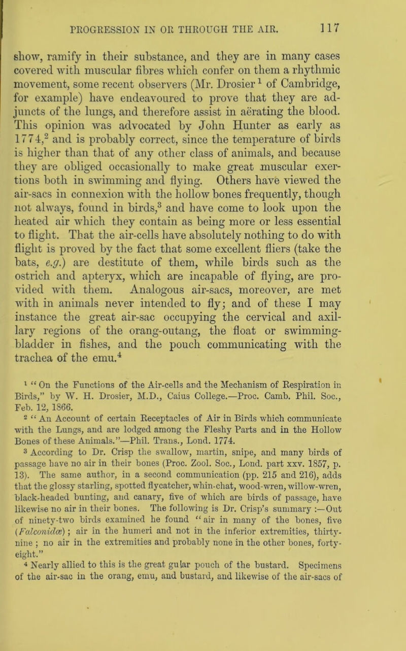 show, ramify in their substance, and they are in many cases covered with muscular fibres which confer on them a rhythmic movement, some recent observers (]\Ir. Drosier ^ of Cambridge, for example) have endeavoured to prove that they are ad- juncts of the lungs, and therefore assist in aerating the blood. This opinion Avas advocated by John Hunter as early as 1774,^ and is probably correct, since the temperature of birds is higher than that of any other class of animals, and because they are obliged occasionally to make great muscular exer- tions both in sAvimming and flying. Others have AueAved the air-sacs in connexion with the holloAv bones frequently, though not ahvays, found in birds,^ and have come to look upon the heated air Avhich they contain as being more or less essential to flight. That the air-cells have absolutely nothing to do with flight is proved by the fact that some excellent fliers (take the bats, e,.g.) are destitute of them, while birds such as the ostrich and apteryx, Avhich are incapable of flying, are pro- vided Avith them. Analogous air-sacs, moreover, are met Avith in animals never intended to fly; and of these I may instance the great air-sac occupying the cervical and axil- lary regions of the orang-outang, the float or SAvimming- bladder in fishes, and the pouch communicating with the trachea of the emu.^ ' “ On the Functions of the Air-cells and the Mechanism of Respiration in Birds,” by W. H. Drosier, M.D., Caius College.—Proe. Camb. Phil. Soc., Feb. 12, 1866. - “ An Account of certain Receptacles of Air in Birds which communicate with the Lungs, and are lodged among the Fleshy Parts and in the Hollow Bones of these Animals.”—Phil. Trans., Bond. 1774. 3 According to Dr. Crisp the swallow, martin, snipe, and many birds of passage have no air in their bones (Proc. Zool. Soc., Lond. part xxv. 1857, p. 13). The same author, in a second communication (pp. 215 and 216), adds that the glossy starling, spotted flycatcher, whin-chat, wood-wren, willow-wren, black-headed bunting, and canary, five of which are birds of passage, have likewise no air in their bones. The following is Dr. Crisp’s summary Out of ninety-two birds examined he found “ air in many of the bones, five (Falcmidce) •, air in the humeri and not in the inferior extremities, thirty- nine ; no air in the extremities and probably none in the other bones, forty- eight.” * Nearly allied to this is the great gular pouch of the bustard. Specimens of the air-sac in the orang, emu, aud bustard, and likewise of the air-sacs of