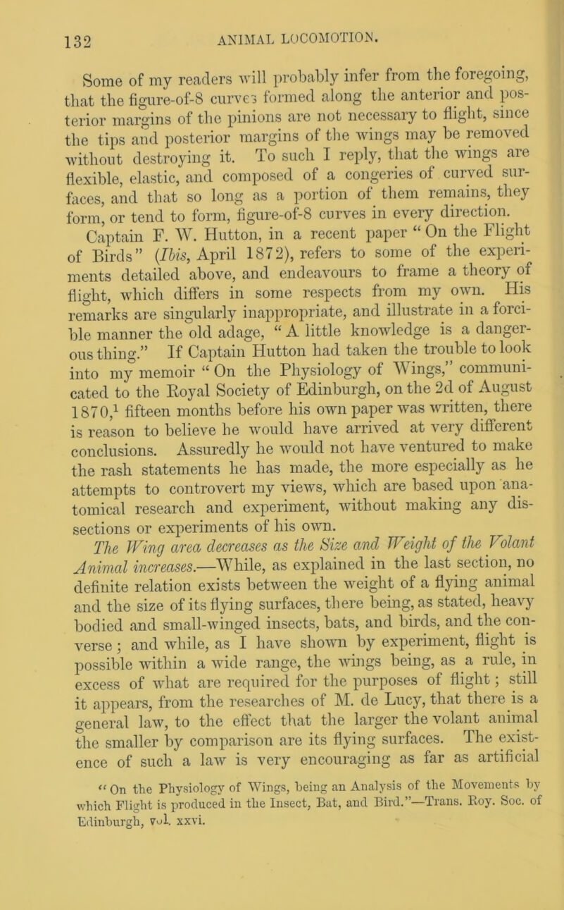 Some of my readers Avill probably infer from tlie foregoing, that the figure-of-8 curves formed along the anterior and pos- terior margins of the pinions are not necessary to flight, since the tips and posterior margins of the Avings may be removed Avithout destroying it. To such I reply, that the Avings aie flexible, elastic, and composed of a congeries of curved sur- faces, and that so long as a portion of them remains, they form, or tend to form, figure-of-8 curves in every direction. Captain F. W. Hutton, in a recent paper “ On the Flight of Birds” {Ibis, A\m\ 1872), refers to some of the experi- ments detailed above, and endeavours to frame a theory of flight, Avhich differs in some respects from my own. His remarks are singularly inappropriate, and illustrate in a forci- ble manner the old adage, “ A little knoAAdedge is a danger- ous thing.” If Captain Hutton had taken the trouble to look into my memoir “ On the Physiology of Wings,” communi- cated to the Royal Society of Edinburgh, on the 2d of August 1870,^ fifteen months before his own paper Avas Avritten, there is reason to believe he Avould have arrAed at very different conclusions. Assuredly he Avould not have ventured to make the rash statements he has made, the more especially as he attempts to controvert my vieAvs, Avliich are based upon ana- tomical research and experiment, Avithout making any dis- sections or experiments of his OAAm. The Wing area decreases as the Size and Weight of the Volant Animal increases.—While, as explained in the last section, no definite relation exists betAveen the Aveight of a flying animal and the size of its flying surfaces, there being, as stated, heavy bodied and small-Avinged insects, bats, and birds, and the con- verse ; and Avhile, as I have shoAvn by experiment, flight is possible Avithin a Avide range, the Avhigs being, as a rule, in excess of Avhat are required for the purposes of flight; still it appears, from the researches of M. de Lucy, that there is a general laAv, to the eftect that the larger the volant animal the smaller by comparison are its flying surfaces. The exist- ence of such a laAv is very encouraging as far as artificial “ On the Physiology of Wings, being an Analysis of the Movements hy which Flight is produced in the Insect, Bat, and Bird.”—Trans. Roy. Soc. of Edinburgh, vol. xxvi.
