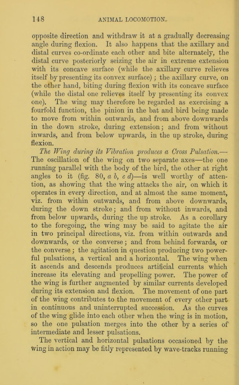 opposite direction and withdraw it at a gradually decreasing angle during flexion. It also happens that the axillary and distal curves co-ordinate each other and bite alternately, the distal curve posteriorly seizing the air in extreme extension with its concave surface (while the axillary curve relieves itself by presenting its convex surface); the axillary curve, on the other hand, biting during flexion Avith its concave surface (Avhile the distal one relieves itself by presenting its convex one). The Aving may therefore be regarded as exercising a fourfold function, the jjinion in the bat and bird being made to move from Avithin outAvards, and from above doAvmvards in the doAvn stroke, during extension; and from Avithout iiiAvards, and from beloAV upAvards, in the up stroke, during flexion. The Wing during its Vibration produces a Cross Pulsation.— The oscillation of the Aving on two separate axes—the pne running parallel Avith the body of the bird, the other at right angles to it (fig. 80, a &, c d)—is well Avorthy of atten- tion, as shoAving that the Aving attacks the air, on which it operates in every direction, and at almost the same moment, viz. from Avithin outAvards, and from above doAvnAvards, during the doAvn stroke; and from Avithout inwards, and from beloAv upAvards, during the up stroke. As a corollary to the foregoing, the wing may be said to agitate the air in tAvo principal directions, viz. from Avithin outAvards and doAVTiAvards, or the converse; and from behind forAvards, or the converse; the agitation in question producing tAvo poAver- ful pulsations, a vertical and a horizontal. The A\dng Avhen it ascends and descends produces artificial currents Avhich increase its elevating and projAelling poAver. The power of the Aving is further augmented by similar currents developed during its extension and flexion. The movement of one part of the Aving contributes to the movement of every other part in continuous and uninterrupted succession. As the curves of the Aving glide into each other Avhen the wing is in motion, so the one pulsation merges into the other by a series of intermediate and lesser jjulsations. The vertical and horizontal pulsations occasioned by the wing in action may be fitly represented by wave-tracks running