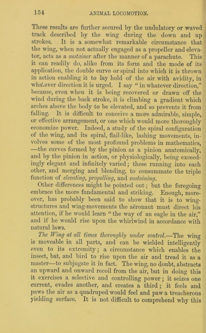 These results are further secured by the undulatory or waved track described by the wing during the down and up strokes. It is a someAvhat remarkable circumstance that the wing, when not actually engaged as a propeller and eleva' tor, acts as a sustainer after the manner of a parachute. This it can readily do, alike from its form and the mode of its application, the double curve or spiral into which it is thrown in action enabling it to lay hold of the air with avidity, in wha'.ever direction it is urged. I say “ in whatever direction,” because, even when it is being recovered or drawn off the wind during the back stroke, it is climbing a gradient which arches above the body to be elevated, and so prevents it from falling. It is difficult to conceive a more admirable, simple, or effective arrangement, or one which would more thoroughly economize poAver. Indeed, a study of the spiral configuration of the wing, and its spiral, flail-like, lashing movements, in- volves some of the most jn-ofound ]3roblems in mathematics, —the curves formed by the pinion as a pinion anatomically, and by the pinion in action, or physiologically, being exceed- ingly elegant and infinitely varied; these running into each other, and merging and blending, to consummate the triple function of elevating, propelling, and sustaining. Other differences might be pointed out; but the foregoing embrace the more fundamental and striking. Enough, more- over, has probably been said to show that it is to Aving- structures and wing-movements the aeronaut must direct his attention, if he Avould learn “ the Avay of an eagle in the air,” and if he Avould rise upon the AAdiirlAA'ind in accordance AAutli natural laAvs. The Wing at all times thoroughly under control.—The wing is moveable in all parts, and can be Avielded intelligently even to its extremity; a circumstance AA'hich enables the insect, bat, and bird to rise upon the air and tread it as a master—to subjugate it in fact. The Aving, no doubt, abstracts an upAvard and onward recoil from the air, but in doing this it exercises a selective and controlling poAver; it seizes one current, evades another, and creates a third; it feels and paAvs the air as a quadruped Avould feel and paAv a treacherous yielding surface. It is not difficult to comprehend Avhy this