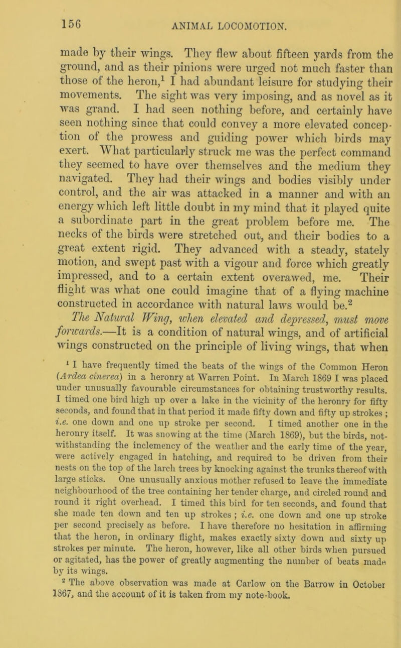 15G made by their wings. They flew about fifteen yards from the ground, and as tlieir pinions were urged not much faster than those ot the heron,^ 1 had abundant leisure for studying their movements. The sight was very imposing, and as novel as it Avas grand. I had seen nothing before, and certainly have seen nothing since that could convey a more elevated concep- tion of the prowess and guiding power Avhich birds may exert. What particularly struck me Avas the perfect command they seemed to have over themselves and the medium they naAugated. They had their wings and bodies visibly under control, and the air was attacked in a manner and Avith an energy Avhich left little doubt in my mind that it played quite a subordinate part in the great problem before me. The necks of the birds Avere stretched out, and their bodies to a great extent rigid. They advanced Avith a steady, stately motion, and SAvei^t past Avith a vigour and force which greatly impressed, and to a certain extent overaAved, me. Their flight Avas AA'hat one could imagine that of a flying machine constructed in accordance Avith natural laAvs Avould be.^ The Natural Wing, when elevated and degjressed, must move forwards.—It is a condition of natural wings, and of artificial Avings constructed on the principle of living wings, that Avhen * I have frequently timed the beats of the wings of the Common Heron {Ardea cinerea) in a heronry at Warren Point. In March 1869 I was placed under unusually favourable circumstances for obtaining trustworthy results. I timed one bird high up over a lake in the vicinity of the heronry for fifty seconds, and found that in that period it made fifty do\vn and fifty up strokes ; i.e. one down and one up stroke per second. I timed another one in the heronry itself. It was snowing at the time (March 1869), but the birds, not- withstanding the inclemency of the weather and the early time of the year, were actively engaged in hatching, and required to be driven from their nests on the top of the larch trees by knocking against the trunks thereof with large sticks. One unusually anxious mother refused to leave the immediate neighbourliood of the tree containing her tender charge, and circled round and round it right overhead. I timed this bird for ten seconds, and found that she made ten down and ten up strokes ; i.e. one down and one up stroke per second precisely as before. I have therefore no hesitation in affirming that the heron, in ordinary flight, makes exactly sixty down and sixty up strokes per minute. The heron, however, like all other birds when pursued or agitated, has the power of greatly augmenting the number of beats made by its wings. “ The above observation was made at Carlow on the Barrow in October 1867, and the account of it is taken from my note-book.