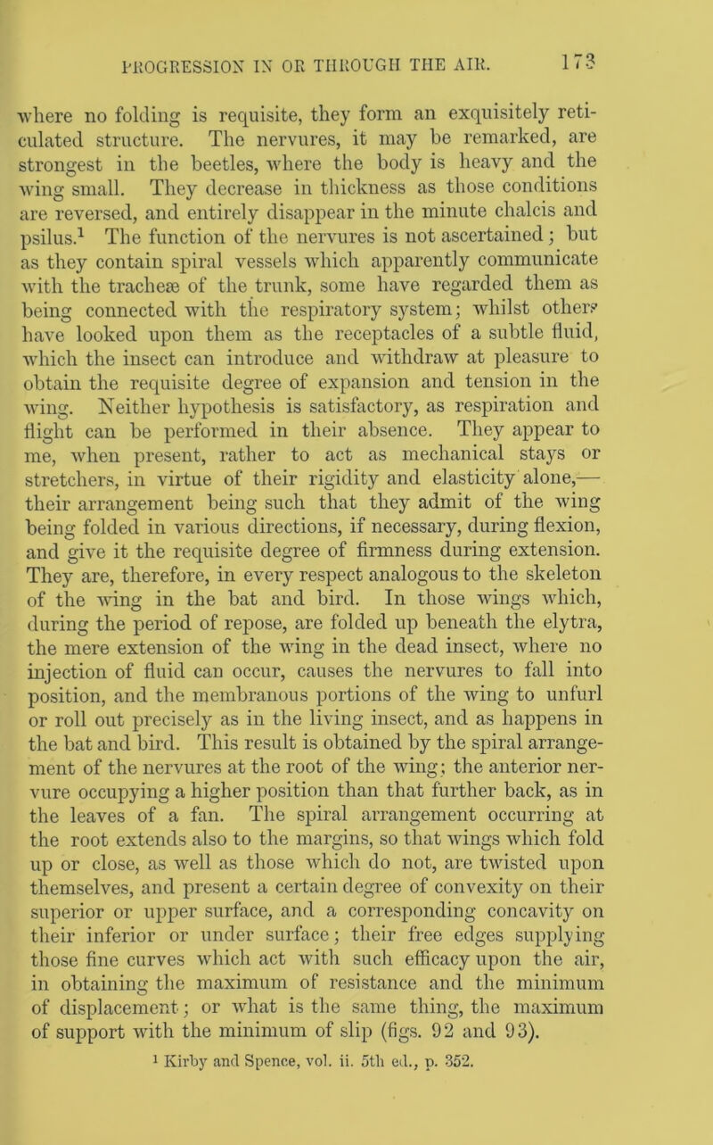 where no folding is requisite, they form an exquisitely reti- culated structure. The nervures, it may be remarked, are strongest in the beetles, where the body is heavy and the wing small. They decrease in thickness as those conditions are reversed, and entirely disappear in the minute chalcis and psilus.^ The function of the nervures is not ascertained; but as they contain spiral vessels which apparently communicate with the tracheae of the trunk, some have regarded them as being connected with the respiratory system; whilst other.^' have looked upon them as the receptacles of a subtle fluid, which the insect can introduce and withdraw at pleasure to obtain the requisite degree of expansion and tension in the wing. Neither hypothesis is satisfactory, as respiration and flight can be performed in their absence. They appear to me, when present, rather to act as mechanical stays or stretchers, in virtue of their rigidity and elasticity alone,— their arrangement being such that they admit of the wing being folded in various directions, if necessary, during flexion, and give it the requisite degree of firmness during extension. They are, therefore, in every respect analogous to the skeleton of the wdng in the bat and bird. In those Avings Avhich, during the period of repose, are folded up beneath the elytra, the mere extension of the wing in the dead insect, where no injection of fluid can occur, causes the nervures to fall into position, and the membranous portions of the wing to unfurl or roll out precisely as in the living insect, and as happens in the bat and bird. This result is obtained by the spiral arrange- ment of the nervures at the root of the wing ; the anterior ner- vure occupying a higher position than that further back, as in the leaves of a fan. The spiral arrangement occurring at the root extends also to the margins, so that wings Avhich fold up or close, as well as those which do not, are twisted upon themselves, and present a certain degree of convexity on their superior or upper surface, and a corresponding concavity on their inferior or under surface; their free edges supplying those fine curves which act with such efficacy upon the air, in obtaining the maximum of resistance and the minimum of displacement; or what is the same thing, the maximum of support Avith the minimum of slip (figs. 92 and 93). 1 Kirby and Spence, vol. ii. 5tli ed., p. 352.