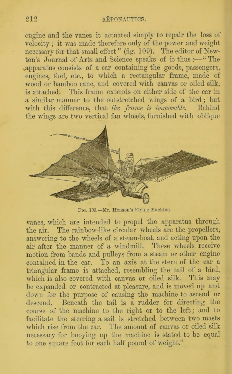 engine and the vanes it actuated simply to repair the loss of velocity; it was made therefore only of the power and weight necessary for that small effect ” (fig. 109). The editor of New- ton’s Journal of Arts and Science speaks of it thus :—“ The xapparatus consists of a car containing the goods, passengers, engines, fuel, etc., to which a rectangular frame, made of wood or bamboo cane, and covered with canvas or oiled silk, is attached. This frame extends on either side of the car in a similar manner to the outstretched wings of a bird; but with this difference, that the frame is immovable. Behind the wings are two vertical fan wheels, furnished with oblique Fig. 109.—Mr. Henson’s Flying JIachine. vanes, which are intended to propel the apparatus through the air. The rainbow-like circular wheels are the propellers, answering to the wheels of a steam-boat, and acting upon the air after the manner of a windmill. These wheels receive motion from bands and pulleys from a steam or other engine contained in the car. To an axis at the stern of the car a triangular frame is attached, resembling the tail of a bird, which is also covered with canvas or oiled silk. This may be expanded or contracted at pleasure, and is moved up and down for the purpose of causing the machine to ascend or descend. Beneath the tail is a rudder for directing the course of the machine to the right or to the left; and to facilitate the steering a sail is stretched between two masts which rise from the car. The amount of canvas or oiled silk necessary for buoying up the machine is stated to be equal to one square foot for each half pound of weight.”