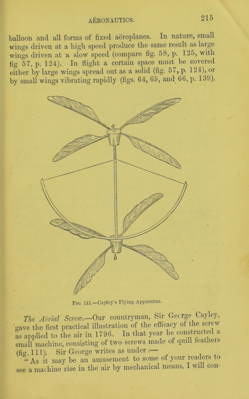 balloon and all forms of fixed aeroplanes. In nature, small wings driven at a high speed produce the same result as laige wings driven at a slow speed (compare fig. 58, p. 125, with fig 57, p. 124). In flight a certain space must be covered either by large wings spread out as a solid (fig. 57, p. 124), or by small wings vibrating rapidly (figs. 64, 65, and 66, ji. 139). Fio. 111.—Cayley's Flying Apparatus. i The Aerial Screw.—0\xv countryman, Sir George Cayley, ‘save the first practical illustration of the efficacy of the screw as applied to the air in 1796. In that year fie constructed a small machine, consi^sting of two screws made of cpiill featheis (fi. 111). Sir George writes as under :— ” As it may be an amusement to some of your readers to see a machine rise in the air by mechanical means, I will con-