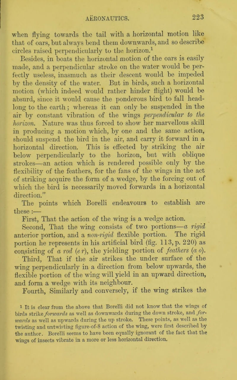 when flying towards the tail with a horizontal motion like that of oars, hut always Lend them downwards, and so describe circles raised perpendicularly to tlu; horizon.^ Besides, in boats the horizontal motion of the oars is easily made, and a perpendicular stroke on the water would be per- fectly useless, inasmuch as their descent would be impeded by the density of the water. But in birds, such a horizontal motion (which indeed would rather hinder flight) would be absurd, since it would cause the ponderous bird to fall head- long to the earth; whereas it can only be suspended in the air by constant vibration of the wungs perpendicular to the horizon. Nature was thus forced to show her marvellous skill in producing a motion which, by one and the same action, should suspend the bird in the air, and carry it forward in a horizontal direction. This is effected by striking the air below perpendicularly to the horizon, but witli oblique strokes—-an action which is rendered possible only by the flexibility of the feathers, for the fans of the wings in the act of striking acquire the form of a wedge, by the forcing out of which the bird is necessarily moved forwards in a horizontal direction.” The points which Borelli endeavours to establish are these ;— First, That the action of the wing is a wedge action. Second, That the wing consists of two portions—a rigid anterior portion, and a non-rigid flexible portion. The rigid portion he represents in his artificial bird (fig. 113, p. 220) as consisting of a rod (er), the yielding portion of feathers {a o). Third, That if the air strikes the under surface of the wing perpendicularly in a direction from below upwards, the flexible portion of the wing will yield in an upward direction, and form a wedge with its neighbour. Fourth, Similarly and conversely, if the wing strikes the ^ It is clear from the above that Borelli did not know that the wings ot birds strikeas well as downwards during the down stroke, and for- icards as well as upwards during the up stroke. These points, as well as the twisting and untwisting figure-of-8 action of the wing, were first described by the author. Borelli seems to have been equally ignorant of the fact that the wings of insects vibrate in a more or less horizontal direction.