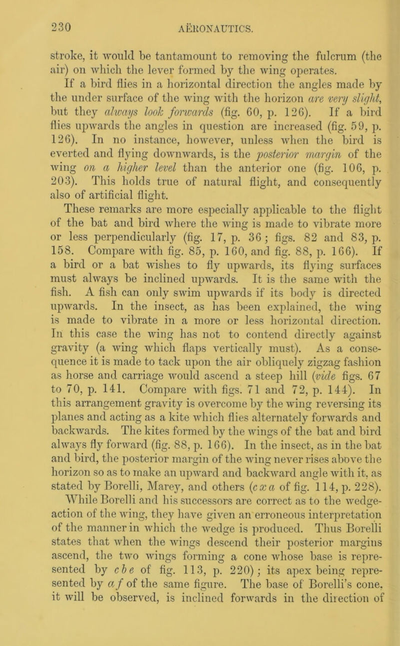 stroke, it avouU be tantamount to removing the fulcrum (the air) on Avliicli the lever formed by the Aving operates. If a bird flies in a horizontal direction the angles made by the under surface of the Aving Avith the horizon are very sUglit, but they always look fomards (fig. GO, p. 12G). If a bird flies upAvards the angles in question are increased (fig. 59, p. 12G). In no instance, hoAvever, unless Avhen the bird is everted and flying doAviiAvards, is the posterior margin of the Aving on a higher level than the anterior one (fig. lOG, p. 203). This holds true of natural flight, and consequently also of artificial flight. These remarks are more especially applicable to the flight of the bat and bird Avhere the Aving is made to vibrate more or less perpendicularly (fig. 17, p. 3G ; figs. 82 and 83, p. 158. Compare Avith fig. 85, p. IGO, and fig. 88, p. IGG). If a bird or a bat AAdshes to fly upAvards, its flying surfaces must ahvays be inclined upAvards. It is the same Avith the fish. A fish can only sAvim upAvards if its body is directed AipAvards. In the insect, as has been explained, the Aving is made to vibrate in a more or less horizontal direction. Ill this case the Aving has not to contend directly against gravity (a Aving Avhich flaps vertically must). As a conse- quence it is made to tack upon the air obliquely zigzag fashion as horse and carriage Avould ascend a steep hill {vide figs. G7 to 70, p. 141. Compare AAotli figs. 71 and 72, p. 144). In this arrangement gravity is OA'^ercome by the Aving reversing its planes and acting as a kite AAdiich flies alternately foi’Avards and baclvAvards. The kites formed by the Avings of the bat and bird alAA^ays fly forward (fig. 88, p. 1G6). In the insect, as in the bat and bird, the posterior margin of the Aving neAmr rises above the horizon so as to make an upAvard and backAvard angle Avith it, as stated by Borelli, Marey, and others {co:a of fig. 114, p. 228). AVhile Borelli and his successors are correct as to the Avedge- action of the Aving, they have given an erroneous interpretation of the manner in Avhich the Avedge is produced. Thus Borelli states that Avhen the Avings descend their posterior margins ascend, the tAvo Avings forming a cone Avhose base is repre- sented by che of fig. 113, p. 220); its apex being repre- sented by ft/ of the same figure. The base of Borelli’s cone, it Avill be observed, is inclined foriwards in the direction of