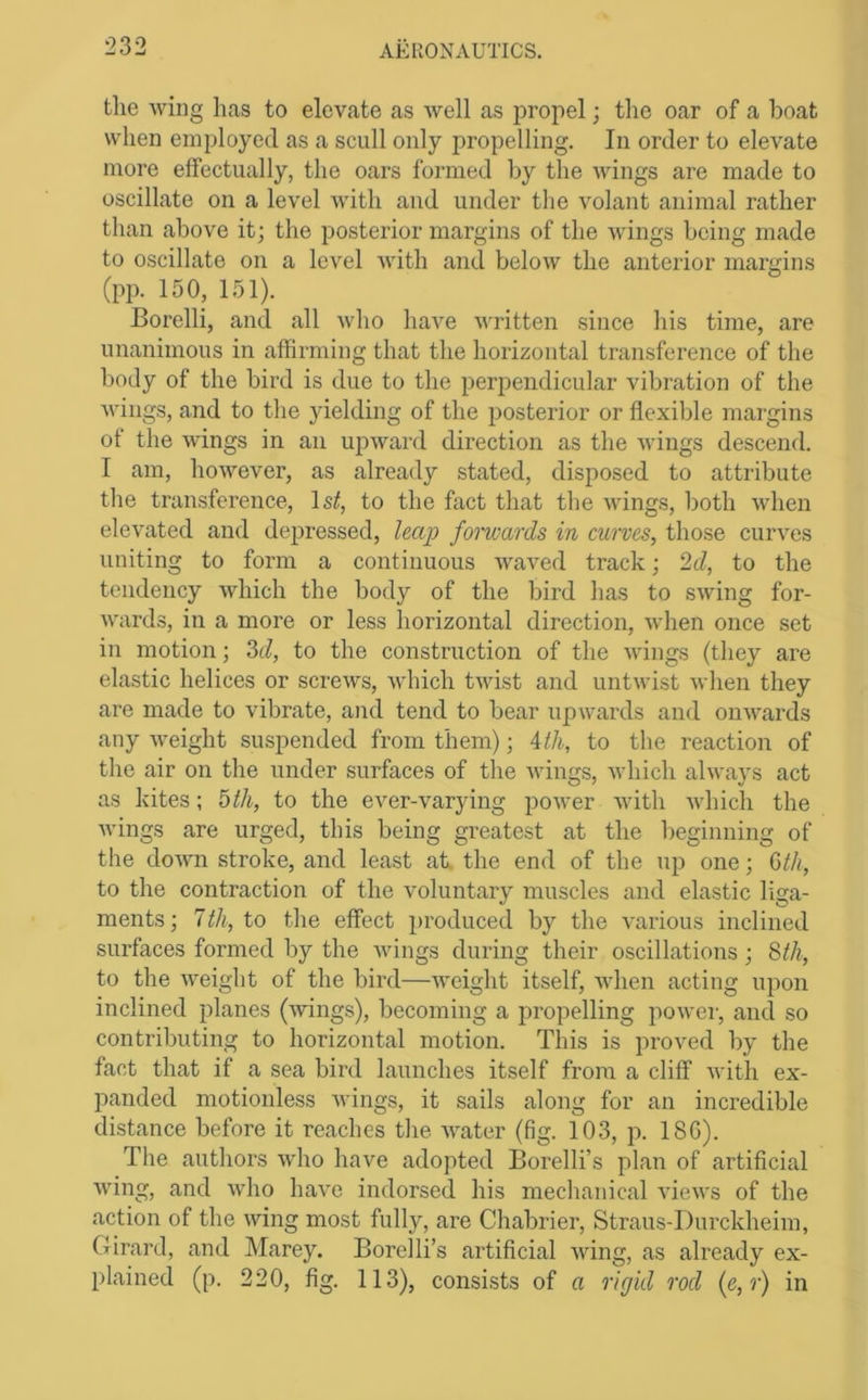 the Aving has to elevate as Avell as jAropel; tlie oar of a boat when employed as a scull only propelling. In order to eleA’ate more effectually, the oars formed by the Avings are made to oscillate on a level Avith and under tlie Amlant animal rather than above it; the posterior margins of the Avings being made to oscillate on a level Avith and beloAv the anterior margins (pp. 150, 151). Borelli, and all A\dio have AA'ritten since his time, are unanimous in affirming that the horizontal transference of the body of the bird is due to the perpendicular vibration of the Avings, and to the yielding of the posterior or flexible margins of the Avings in an upAvard direction as the AA'ings descend. I am, hoAA'’ever, as already stated, disposed to attribute the transference, Isif, to the fact that tlie Avings, lioth Avhen elevated and depressed, leap forwards in curves, those curves uniting to form a continuous Avaved track; ‘id, to the tendency Avhich the body of the bird has to SAving for- Avards, in a more or less horizontal direction, Avhen once set in motion; M, to the construction of the Avings (they are elastic helices or screAvs, Avhich tAvist and untAvist A\dien they are made to vibrate, and tend to bear upAvards and oiiAv^ards any Aveight suspended from them); Atli, to the reaction of the air on the under surfaces of the Avings, Avhich always act as kites; bth, to the ever-varying poAver Avith Avhich the Avings are urged, this being greatest at the beginning of the doAvn stroke, and least at, the end of the up one; Uh, to the contraction of the voluntary muscles and elastic liga- ments; 7th, to the effect produced by the A^arious inclined surfaces formed by the Avings during their oscillations; ^th, to the Aveight of the bird—Aveight itself, Avhen acting upon inclined planes (Avings), becoming a propelling poAver, and so contributing to horizontal motion. This is proved by the fact that if a sea bird launches itself from a cliff Avitli ex- panded motionless Avings, it sails along for an incredible distance before it reaches the Avater (fig. 103, p. 18C). The authors Avho have adopted Borelli’s plan of artificial Aving, and Avho haA’e indorsed his mechanical vieAvs of the action of the Aving most fully, are Chabrier, Straus-Durckheim, Girard, and Marey. Borelli’s artificial Aving, as already ex- plained (p. 220, fig. 113), consists of a rigid rod (e,r) in