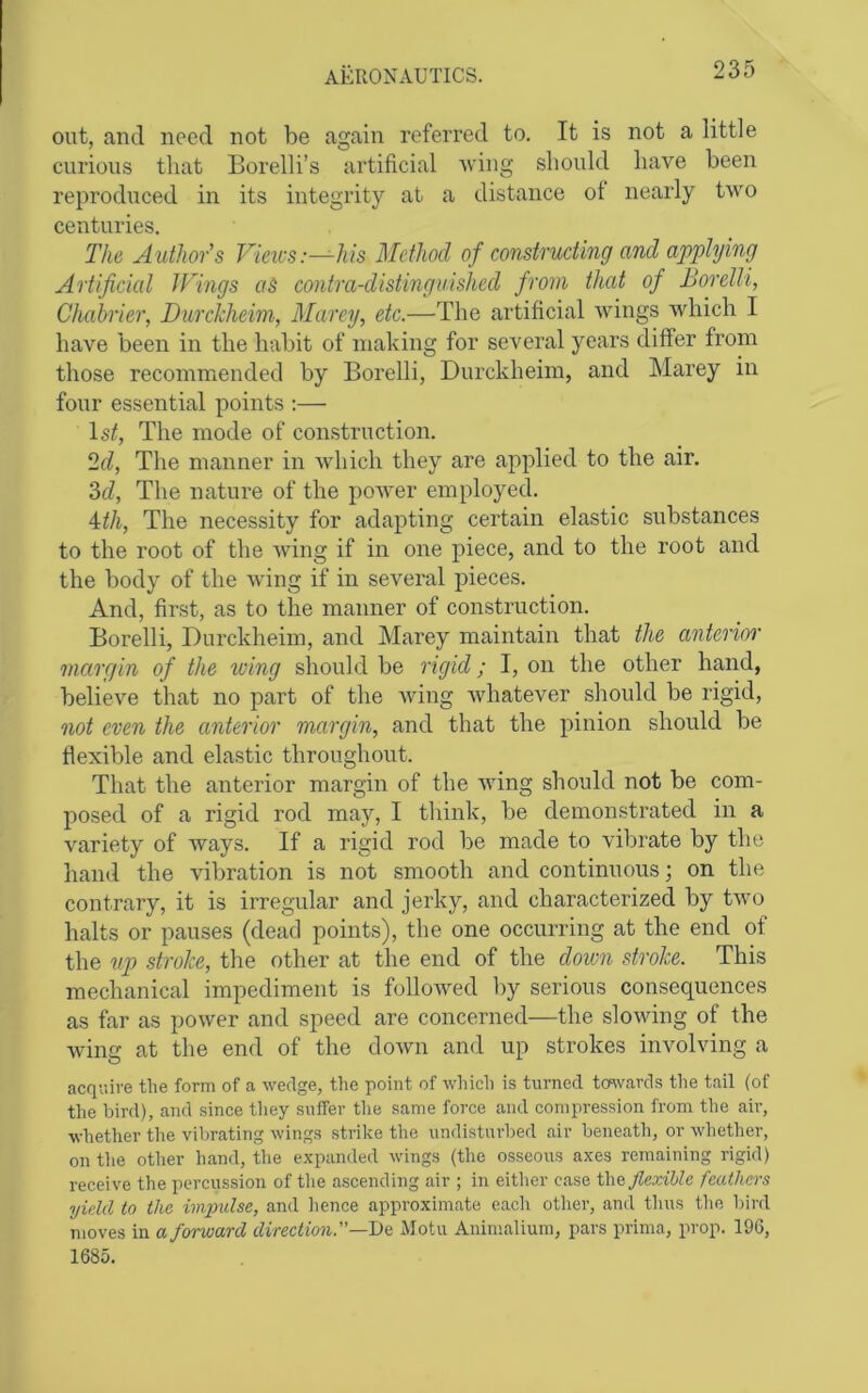 out, and need not be again referred to. It is not a little curious that Borelli’s artificial Aving should have been reproduced in its integrity at a distance ot nearly tAvo centuries. The Authors Vieivs:—-his Method of constructing and applying Artificicd JFings aS contra-distinguished from that of Borelli, Chahrier, Durckheim, Marey, etc.—The artificial Avings Avhich I have been in the habit of making for several years differ from those recommended by Borelli, Durckheim, and Marey in four essential points ;— 1st, The mode of construction. 2d, The manner in Avhich they are applied to the air. 3d, The nature of the poAver employed. Ath, The necessity for adapting certain elastic substances to the root of the A\dng if in one piece, and to the root and the body of the AAung if in several pieces. And, first, as to the manner of construction. Borelli, Durckheim, and Marey maintain that the anterior margin of the toing should be rigid; I, on the other hand, believe that no part of the A\dng Avhatever should be rigid, oiot even the anterior margin, and that the pinion should be flexible and elastic throughout. That the anterior margin of the AAung should not be com- posed of a rigid rod may, I think, be demonstrated in a variety of Avays. If a rigid rod be made to A'dbrate by the hand the Aubration is not smooth and continuous; on the contrary, it is irregular and jerky, and characterized by tAA^o halts or pauses (dead points), the one occurring at the end of the up stroke, the other at the end of the down stroke. This mechanical impediment is folloAA^ed by serious consequences as far as power and speed are concerned—the sloAAdng of the Aving at the end of the doAvn and up strokes involving a acquire tlie form of a wedge, the point of which is turned tcavards tlie tail (of the bird), and since they suffer tlie same force and compression from the air, whether the vibrating wings strike the undisturbed air beneath, or whether, on the other hand, the expanded wings (the osseous axes remaining rigid) receive the percussion of the a.scending air ; in either case t\\& flexible feathers yield to the imindse, and hence approximate each other, and thus tlie bird moves in a forward direction.—De Motu Animalium, pars prima, prop. 196, 1685.