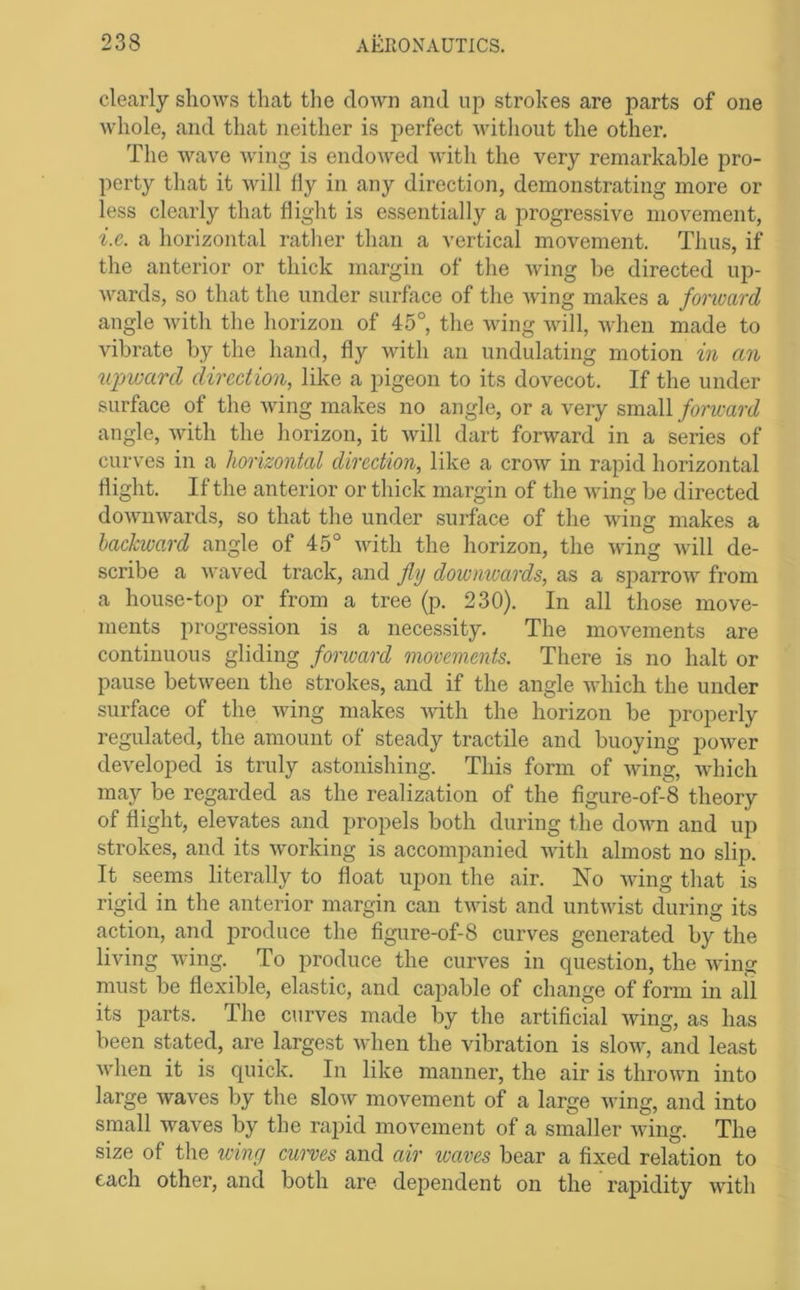 clearly shows that the down and up strokes are parts of one whole, and that neither is perfect without the other. The wave wing is endowed with the very remarkable pro- perty that it will fly in any direction, demonstrating more or less clearly that flight is essentially a progressive movement, i.c. a horizontal rather than a vertical movement. Thus, if the anterior or thick margin of the wing be directed up- wards, so that the under surface of the wing makes a fonoard angle with the horizon of 45°, the wing will, when made to vibrate by the hand, fly with an undulating motion in an upward direction, like a pigeon to its dovecot. If the under surface of the wing makes no angle, or a very small forward angle, Avith the horizon, it Avill dart forward in a series of curves in a horizontal direction, like a croAv in rapid horizontal flight. If the anterior or thick margin of the wing be directed doAvnwards, so that the under surface of the wing makes a backward angle of 45° with the horizon, the wing will de- scribe a waved track, and fly dowmvards, as a sparrow from a house-top or from a tree (p. 230). In all those move- ments progression is a necessity. The movements are continuous gliding fonoard movements. There is no halt or pause between the strokes, and if the angle which the under surface of the Aving makes Avith the horizon be properly regulated, the amount of steady tractile and buoying poAver developed is truly astonishing. This form of Aving, AAdnch may be regarded as the realization of the figure-of-8 theory of flight, elevates and propels both during the doAAm and up strokes, and its Avorking is accompanied with almost no slip. It seems literally to float upon the air. No Avdng that is rigid in the anterior margin can tAvist and untAvist during its action, and produce the figure-of-8 curves generated by the living AAdng. To produce the curves in question, the Aving must be flexible, elastic, and capable of change of form in ail its parts. The curves made by the artificial Aving, as has been stated, are largest Avhen the vibration is sIoaa^, and least Avhen it is quick. In like manner, the air is throAAm into large Avaves by the sIoav movement of a large A\dng, and into small Avaves by the rapid movement of a smaller Aving. The size of the wing euwes and air waves bear a fixed relation to each other, and both are dependent on the rapidity A\dth