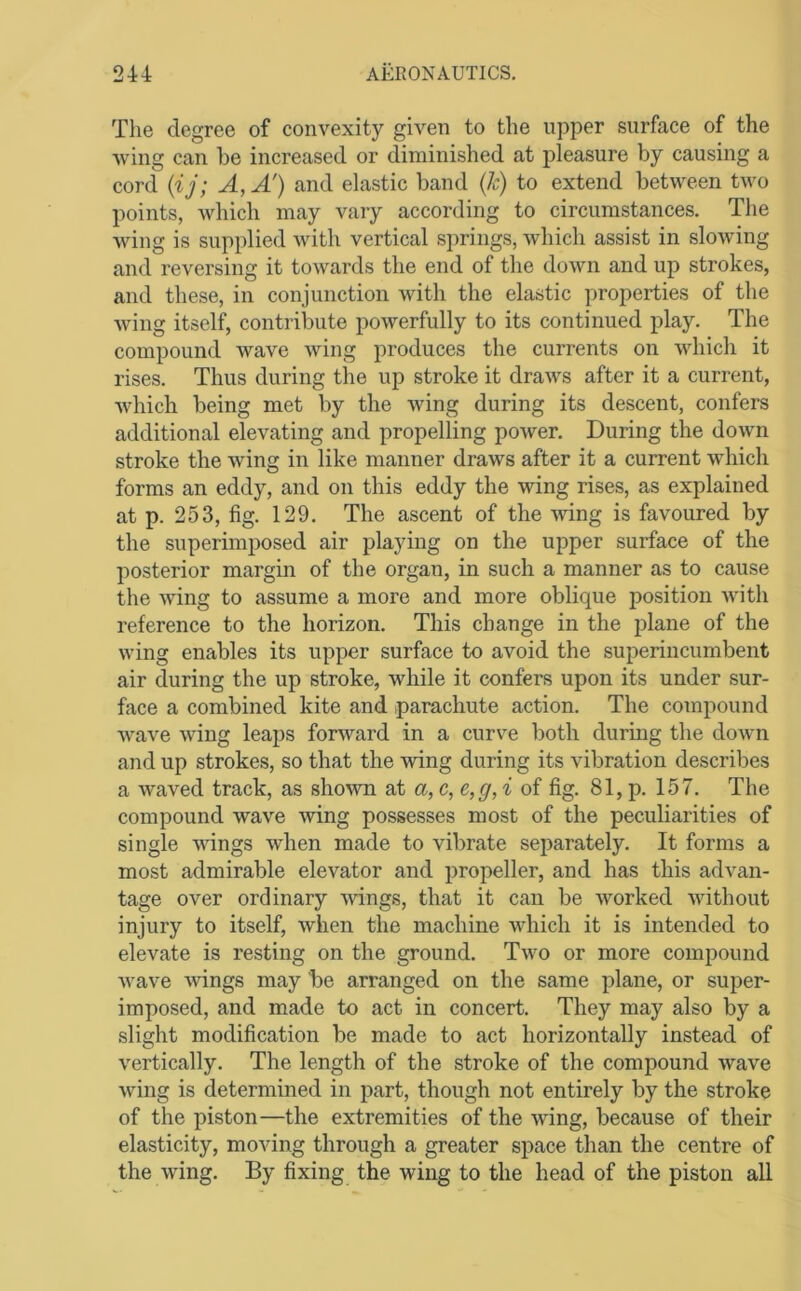 The degree of convexity given to the upper surface of the wing can be increased or diminished at pleasure by causing a cord {i j; A, A') and elastic band (/c) to extend between two points, which may vary according to circumstances. The wing is supplied with vertical springs, which assist in slowing and reversing it towards the end of the down and up strokes, and these, in conjunction with the elastic properties of the Aving itself, contribute powerfully to its continued play. The compound wave wing produces the currents on Avhich it rises. Thus during the up stroke it draAvs after it a current, Avhich being met by the Aving during its descent, confers additional elevating and propelling poAver. During the down stroke the Aving in like manner draws after it a current which forms an eddy, and on this eddy the Avdng rises, as explained at p. 253, fig. 129. The ascent of the Aving is favoured by the superimposed air playing on the upper surface of the posterior margin of the organ, in such a manner as to cause the Aving to assume a more and more oblique position Avith reference to the horizon. This change in the jilane of the Aving enables its upper surface to avoid the superincumbent air during the up stroke, Avhile it confers upon its under sur- face a combined kite and parachute action. The compound Avave Aving leaps forAvard in a curve both during the doAvn and up strokes, so that the Aving during its vibration describes a Avaved track, as shoAvn at a,c,e,g,i of fig. 81, p. 157. The compound wave Aving possesses most of the peculiarities of single AAungs when made to vibrate separately. It forms a most admirable elevator and propeller, and has this advan- tage over ordinary Avings, that it can be Avorked Avithout injury to itself, Avhen the machine AAdiich it is intended to elevate is resting on the ground. Tavo or more compound Avave Avings may be arranged on the same plane, or super- imposed, and made to act in concert. They may also by a slight modification be made to act horizontally instead of A’^ertically. The length of the stroke of the compound Avave Aving is determined in part, though not entirely by the stroke of the piston—the extremities of the Avdng, because of their elasticity, moving through a greater space than the centre of the Aving. By fixing the wing to the head of the piston all