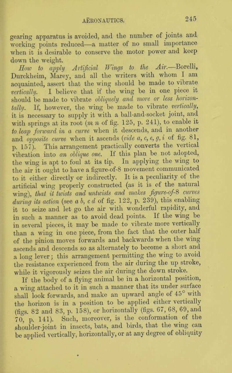 gearing apparatus is avoided, and tlie number of joints and working points reduced—a matter of no small importance when it is desirable to conserve the motor power and keep down the weight. How to apply Artificial Wings to the Air.—Borelli, Durckheim, Marey, and all the writers with whom I am acquainted, assert that the wing should be made to vibrate vertically. I believe that if the wing be in one piece it should be made to vibrate obliquely and more or less horizon- tally. If, however, the wing be made to vibrate vertically, it is necessary to supply it Avith a ball-and-socket joint, and with springs at its root {ni n of fig. 125, p. 241), to enable it to leap fo'rward in a curve Avhen it descends, and in another and opposite curve Avhen it ascends {vide a,c,e,g,i of fig. 81, p. 157). This arrangement practically converts the vertical vibration into an oblique one. If this plan be not adopted, the wing is apt to foul at its tip. In applying the wing to the air it ought to have a figure-of-8 movement communicated to it either directly or indirectly. It is a peculiarity of the artificial wing properly constructed (as it is of the natural wing), that it twists and untwists and makes figure-of-8 curves during its action (see ab, c d of fig. 122, p. 239), this enabling it to seize and let go the air with wonderful rapidity, and in such a manner as to avoid dead points. If the wing be in several pieces, it may be made to vibrate more vertically than a wing in one piece, from the fact that the outer half of the pinion moves forAvards and backAvards Avhen the Aving ascends and descends so as alternately to become a short and a long lever; this arrangement permitting the Aving to avoid the resistance experienced from the air during the up stroke, Avhile it vigorously seizes the air during the down stroke. If the body of a flying animal be in a horizontal position, a Aving attached to it in such a manner that its under surface shall look forAvards, and make an upAvard angle of 45° with the horizon is in a position to be applied either vertically (figs. 82 and 83, p. 158), or horizontally (figs. 67, 68, 69, and 7(b p. 141). Such, moreover, is the conformation of the shoulder-joint in insects, bats, and birds, that the Aving can be applied vertically, horizontally, or at any degree of obliquity